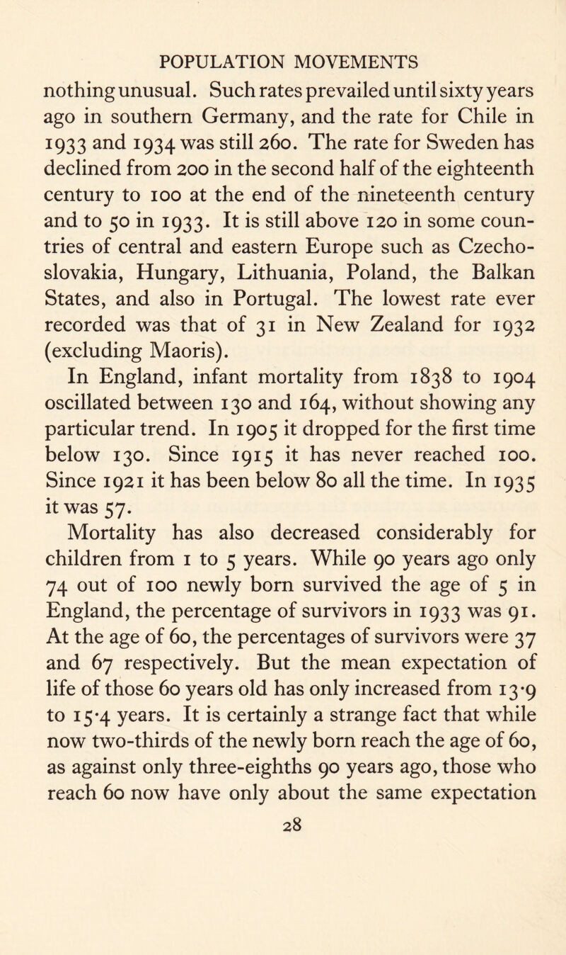 nothing unusual. Such rates prevailed until sixty years ago in southern Germany, and the rate for Chile in 1933 and 1934 was still 260. The rate for Sweden has declined from 200 in the second half of the eighteenth century to 100 at the end of the nineteenth century and to 50 in 1933. It is still above 120 in some coun- tries of central and eastern Europe such as Czecho- slovakia, Hungary, Lithuania, Poland, the Balkan States, and also in Portugal. The lowest rate ever recorded was that of 31 in New Zealand for 1932 (excluding Maoris). In England, infant mortality from 1838 to 1904 oscillated between 130 and 164, without showing any particular trend. In 1905 it dropped for the first time below 130. Since 1915 it has never reached 100. Since 1921 it has been below 80 all the time. In I935 it was 57. Mortality has also decreased considerably for children from 1 to 5 years. While 90 years ago only 74 out of 100 newly born survived the age of 5 in England, the percentage of survivors in 1933 was 91. At the age of 60, the percentages of survivors were 37 and 67 respectively. But the mean expectation of life of those 60 years old has only increased from 13-9 to 15-4 years. It is certainly a strange fact that while now two-thirds of the newly born reach the age of 60, as against only three-eighths 90 years ago, those who reach 60 now have only about the same expectation