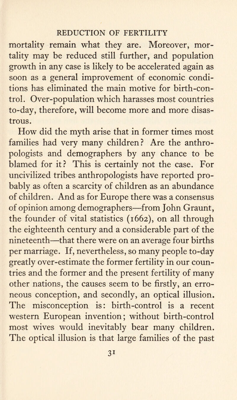 mortality remain what they are. Moreover, mor- tality may be reduced still further, and population growth in any case is likely to be accelerated again as soon as a general improvement of economic condi- tions has eliminated the main motive for birth-con- trol. Over-population which harasses most countries to-day, therefore, will become more and more disas- trous. How did the myth arise that in former times most families had very many children? Are the anthro- pologists and demographers by any chance to be blamed for it? This is certainly not the case. For uncivilized tribes anthropologists have reported pro- bably as often a scarcity of children as an abundance of children. And as for Europe there was a consensus of opinion among demographers—from John Graunt, the founder of vital statistics (1662), on all through the eighteenth century and a considerable part of the nineteenth—that there were on an average four births per marriage. If, nevertheless, so many people to-day greatly over-estimate the former fertility in our coun- tries and the former and the present fertility of many other nations, the causes seem to be firstly, an erro- neous conception, and secondly, an optical illusion. The misconception is: birth-control is a recent western European invention; without birth-control most wives would inevitably bear many children. The optical illusion is that large families of the past