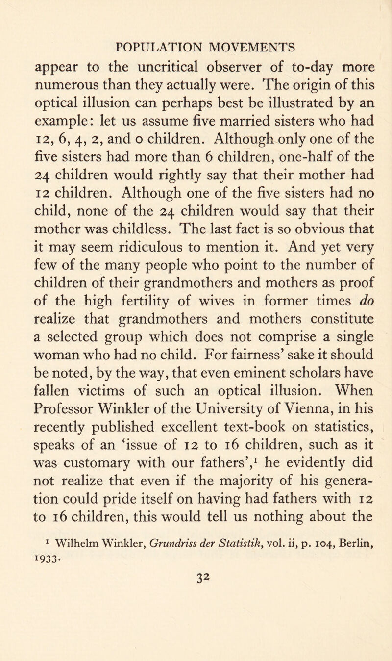 appear to the uncritical observer of to-day more numerous than they actually were. The origin of this optical illusion can perhaps best be illustrated by an example: let us assume five married sisters who had 12, 6, 4, 2, and o children. Although only one of the five sisters had more than 6 children, one-half of the 24 children would rightly say that their mother had 12 children. Although one of the five sisters had no child, none of the 24 children would say that their mother was childless. The last fact is so obvious that it may seem ridiculous to mention it. And yet very few of the many people who point to the number of children of their grandmothers and mothers as proof of the high fertility of wives in former times do realize that grandmothers and mothers constitute a selected group which does not comprise a single woman who had no child. For fairness’ sake it should be noted, by the way, that even eminent scholars have fallen victims of such an optical illusion. When Professor Winkler of the University of Vienna, in his recently published excellent text-book on statistics, speaks of an ‘issue of 12 to 16 children, such as it was customary with our fathers’,1 he evidently did not realize that even if the majority of his genera- tion could pride itself on having had fathers with 12 to 16 children, this would tell us nothing about the 1 Wilhelm Winkler, Grundriss der Statistik> vol. ii, p. 104, Berlin, 1933-