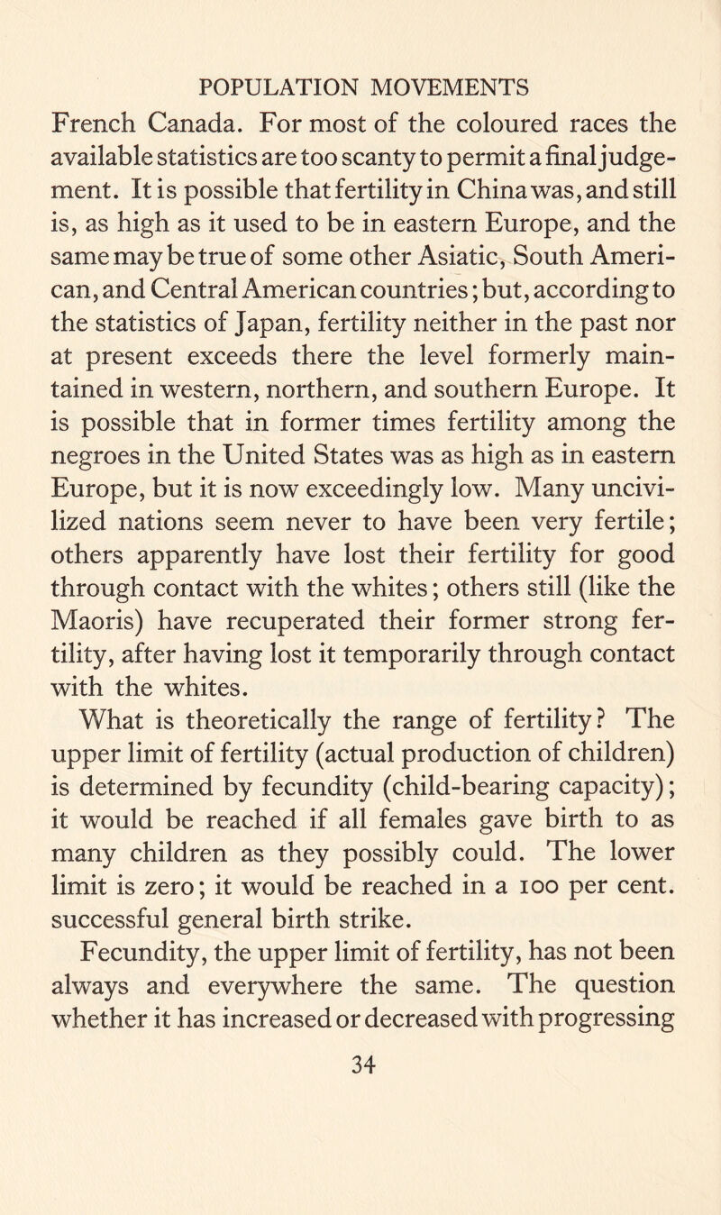 French Canada. For most of the coloured races the available statistics are too scanty to permit a final judge- ment. It is possible that fertility in China was, and still is, as high as it used to be in eastern Europe, and the same may be true of some other Asiatic, South Ameri- can, and Central American countries; but, according to the statistics of Japan, fertility neither in the past nor at present exceeds there the level formerly main- tained in western, northern, and southern Europe. It is possible that in former times fertility among the negroes in the United States was as high as in eastern Europe, but it is now exceedingly low. Many uncivi- lized nations seem never to have been very fertile; others apparently have lost their fertility for good through contact with the whites; others still (like the Maoris) have recuperated their former strong fer- tility, after having lost it temporarily through contact with the whites. What is theoretically the range of fertility? The upper limit of fertility (actual production of children) is determined by fecundity (child-bearing capacity); it would be reached if all females gave birth to as many children as they possibly could. The lower limit is zero; it would be reached in a ioo per cent, successful general birth strike. Fecundity, the upper limit of fertility, has not been always and everywhere the same. The question whether it has increased or decreased with progressing