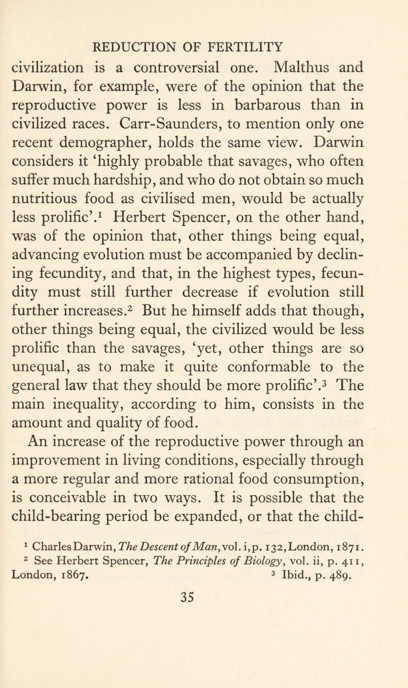 civilization is a controversial one. Malthus and Darwin, for example, were of the opinion that the reproductive power is less in barbarous than in civilized races. Carr-Saunders, to mention only one recent demographer, holds the same view. Darwin considers it ‘highly probable that savages, who often suffer much hardship, and who do not obtain so much nutritious food as civilised men, would be actually less prolific’.1 Herbert Spencer, on the other hand, was of the opinion that, other things being equal, advancing evolution must be accompanied by declin- ing fecundity, and that, in the highest types, fecun- dity must still further decrease if evolution still further increases.2 But he himself adds that though, other things being equal, the civilized would be less prolific than the savages, ‘yet, other things are so unequal, as to make it quite conformable to the general law that they should be more prolific’.3 The main inequality, according to him, consists in the amount and quality of food. An increase of the reproductive power through an improvement in living conditions, especially through a more regular and more rational food consumption, is conceivable in two ways. It is possible that the child-bearing period be expanded, or that the child- 1 Charles Darwin, The Descent of Man,vo\. i,p. 132,London, 1871. 2 See Herbert Spencer, The Principles of Biology, vol. ii, p. 411, London, 1867. 3 Ibid., p. 489.