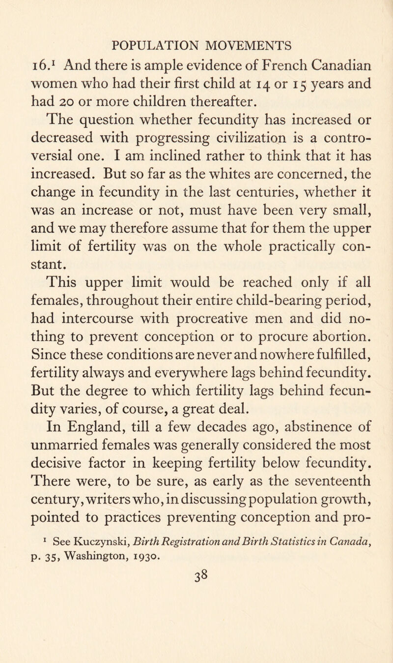 16.1 And there is ample evidence of French Canadian women who had their first child at 14 or 15 years and had 20 or more children thereafter. The question whether fecundity has increased or decreased with progressing civilization is a contro- versial one. I am inclined rather to think that it has increased. But so far as the whites are concerned, the change in fecundity in the last centuries, whether it was an increase or not, must have been very small, and we may therefore assume that for them the upper limit of fertility was on the whole practically con- stant. This upper limit would be reached only if all females, throughout their entire child-bearing period, had intercourse with procreative men and did no- thing to prevent conception or to procure abortion. Since these conditions are never and nowhere fulfilled, fertility always and everywhere lags behind fecundity. But the degree to which fertility lags behind fecun- dity varies, of course, a great deal. In England, till a few decades ago, abstinence of unmarried females was generally considered the most decisive factor in keeping fertility below fecundity. There were, to be sure, as early as the seventeenth century, writers who, in discussing population growth, pointed to practices preventing conception and pro- 1 See Kuczynski, Birth Registration and Birth Statistics in Canada, p. 35, Washington, 1930.