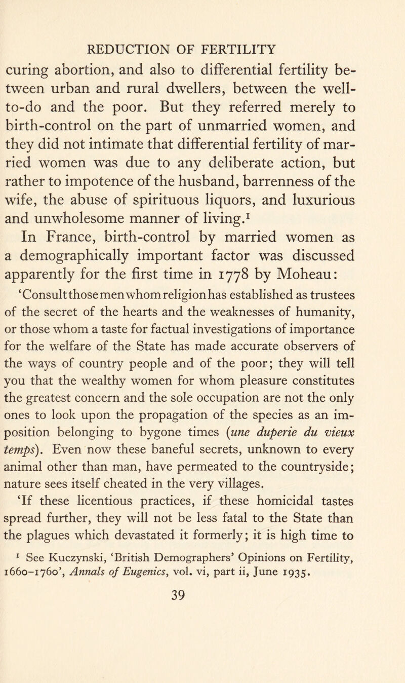 curing abortion, and also to differential fertility be- tween urban and rural dwellers, between the well- to-do and the poor. But they referred merely to birth-control on the part of unmarried women, and they did not intimate that differential fertility of mar- ried women was due to any deliberate action, but rather to impotence of the husband, barrenness of the wife, the abuse of spirituous liquors, and luxurious and unwholesome manner of living.1 In France, birth-control by married women as a demographically important factor was discussed apparently for the first time in 1778 by Moheau: ‘Consult those men whom religion has established as trustees of the secret of the hearts and the weaknesses of humanity, or those whom a taste for factual investigations of importance for the welfare of the State has made accurate observers of the ways of country people and of the poor; they will tell you that the wealthy women for whom pleasure constitutes the greatest concern and the sole occupation are not the only ones to look upon the propagation of the species as an im- position belonging to bygone times (une duperie du meux temps). Even now these baneful secrets, unknown to every animal other than man, have permeated to the countryside; nature sees itself cheated in the very villages. ‘If these licentious practices, if these homicidal tastes spread further, they will not be less fatal to the State than the plagues which devastated it formerly; it is high time to 1 See Kuczynski, ‘British Demographers’ Opinions on Fertility, 1660-1760’, Annals of Eugenics, vol. vi, part ii, June 1935.