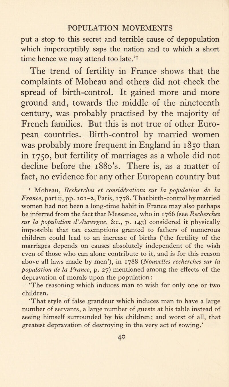 put a stop to this secret and terrible cause of depopulation which imperceptibly saps the nation and to which a short time hence we may attend too late.’1 The trend of fertility in France shows that the complaints of Moheau and others did not check the spread of birth-control. It gained more and more ground and, towards the middle of the nineteenth century, was probably practised by the majority of French families. But this is not true of other Euro- pean countries. Birth-control by married women was probably more frequent in England in 1850 than in 1750, but fertility of marriages as a whole did not decline before the 1880’s. There is, as a matter of fact, no evidence for any other European country but 1 Moheau, Recherches et considerations sur la population de la France, partii, pp. 101-2, Paris, 1778. That birth-control by married women had not been a long-time habit in France may also perhaps be inferred from the fact that Messance, who in 1766 (see Recherches sur la population d’Auvergne, &c., p. 143) considered it physically impossible that tax exemptions granted to fathers of numerous children could lead to an increase of births (‘the fertility of the marriages depends on causes absolutely independent of the wish even of those who can alone contribute to it, and is for this reason above all laws made by men’), in 1788 (Nouvelles recherches sur la population de la France, p. 27) mentioned among the effects of the depravation of morals upon the population: ‘The reasoning which induces man to wish for only one or two children. ‘That style of false grandeur which induces man to have a large number of servants, a large number of guests at his table instead of seeing himself surrounded by his children; and worst of all, that greatest depravation of destroying in the very act of sowing.’