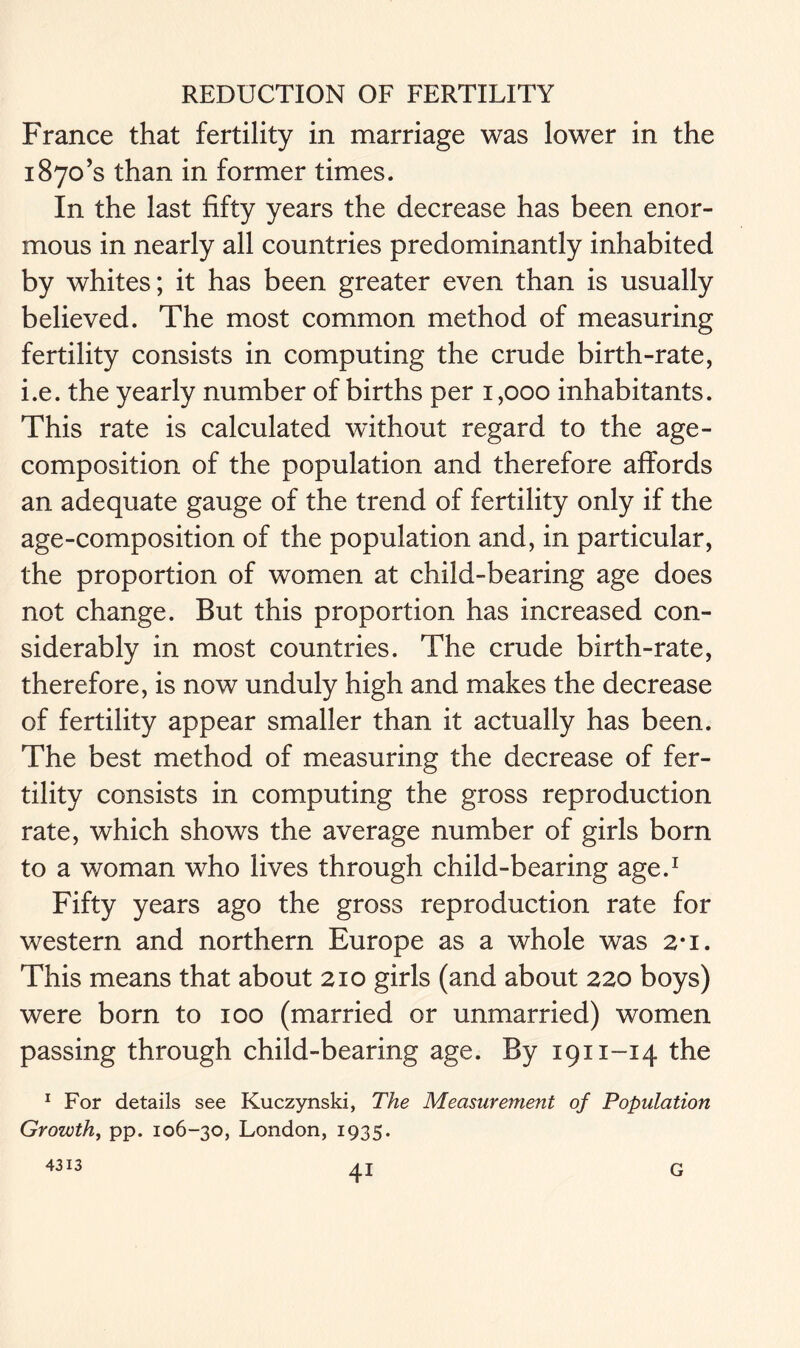 France that fertility in marriage was lower in the i87o’s than in former times. In the last fifty years the decrease has been enor- mous in nearly all countries predominantly inhabited by whites; it has been greater even than is usually believed. The most common method of measuring fertility consists in computing the crude birth-rate, i.e. the yearly number of births per 1,000 inhabitants. This rate is calculated without regard to the age- composition of the population and therefore affords an adequate gauge of the trend of fertility only if the age-composition of the population and, in particular, the proportion of women at child-bearing age does not change. But this proportion has increased con- siderably in most countries. The crude birth-rate, therefore, is now unduly high and makes the decrease of fertility appear smaller than it actually has been. The best method of measuring the decrease of fer- tility consists in computing the gross reproduction rate, which shows the average number of girls born to a woman who lives through child-bearing age.1 Fifty years ago the gross reproduction rate for western and northern Europe as a whole was 2*i. This means that about 210 girls (and about 220 boys) were born to 100 (married or unmarried) women passing through child-bearing age. By 1911-14 the 1 For details see Kuczynski, The Measurement of Population Growth, pp. 106-30, London, 1935. 4313