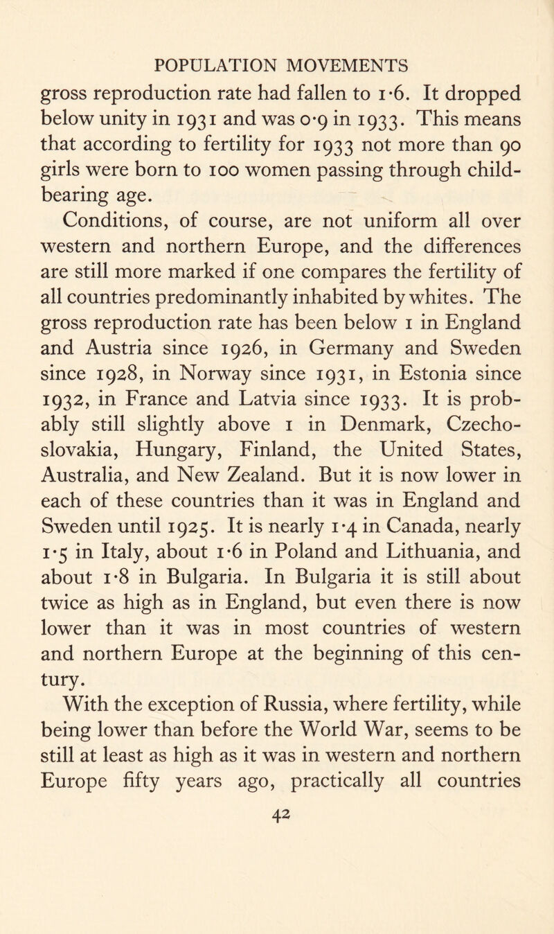 gross reproduction rate had fallen to i-6. It dropped below unity in 1931 and was 0*9 in 1933. This means that according to fertility for 1933 not more than 90 girls were born to 100 women passing through child- bearing age. Conditions, of course, are not uniform all over western and northern Europe, and the differences are still more marked if one compares the fertility of all countries predominantly inhabited by whites. The gross reproduction rate has been below 1 in England and Austria since 1926, in Germany and Sweden since 1928, in Norway since 1931, in Estonia since 1932, in France and Latvia since 1933. It is prob- ably still slightly above 1 in Denmark, Czecho- slovakia, Hungary, Finland, the United States, Australia, and New Zealand. But it is now lower in each of these countries than it was in England and Sweden until 1925. It is nearly 1*4 in Canada, nearly 1*5 in Italy, about i*6 in Poland and Lithuania, and about i*8 in Bulgaria. In Bulgaria it is still about twice as high as in England, but even there is now lower than it was in most countries of western and northern Europe at the beginning of this cen- tury. With the exception of Russia, where fertility, while being lower than before the World War, seems to be still at least as high as it was in western and northern Europe fifty years ago, practically all countries