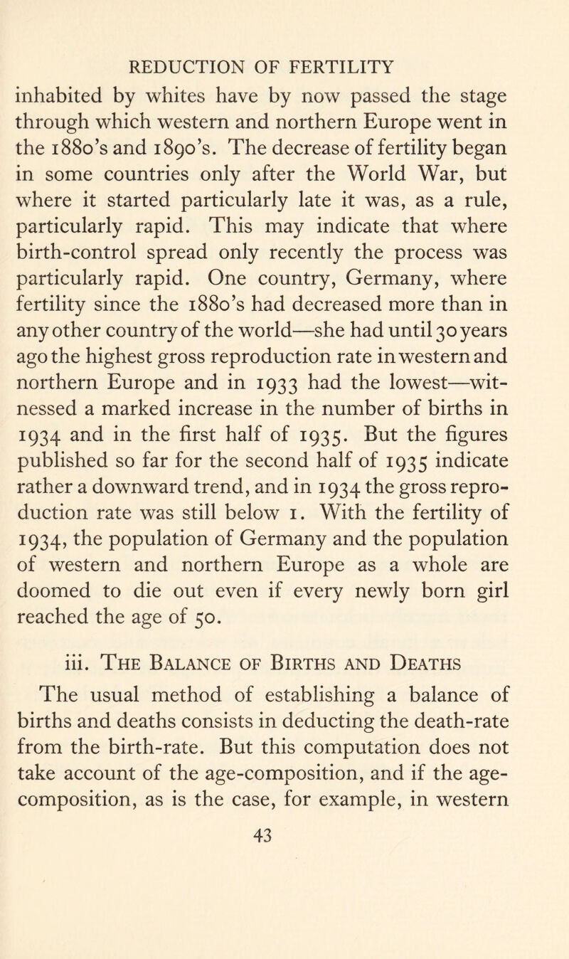 inhabited by whites have by now passed the stage through which western and northern Europe went in the 1880’s and 1890’s. The decrease of fertility began in some countries only after the World War, but where it started particularly late it was, as a rule, particularly rapid. This may indicate that where birth-control spread only recently the process was particularly rapid. One country, Germany, where fertility since the 1880’s had decreased more than in any other country of the world—she had until 30 years ago the highest gross reproduction rate in western and northern Europe and in 1933 had the lowest—wit- nessed a marked increase in the number of births in 1934 and in the first half of 1935. But the figures published so far for the second half of 1935 indicate rather a downward trend, and in 1934 the gross repro- duction rate was still below 1. With the fertility of 1934, the population of Germany and the population of western and northern Europe as a whole are doomed to die out even if every newly born girl reached the age of 50. iii. The Balance of Births and Deaths The usual method of establishing a balance of births and deaths consists in deducting the death-rate from the birth-rate. But this computation does not take account of the age-composition, and if the age- composition, as is the case, for example, in western