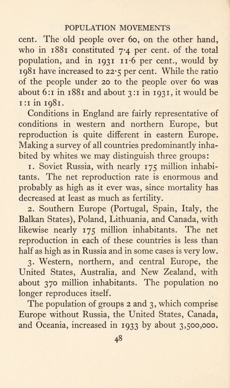 cent. The old people over 60, on the other hand, who in 1881 constituted 7-4 per cent, of the total population, and in 1931 n-6 per cent., would by 1981 have increased to 22-5 per cent. While the ratio of the people under 20 to the people over 60 was about 6:1 in 1881 and about 3:1 in 1931, it would be 1 :i in 1981. Conditions in England are fairly representative of conditions in western and northern Europe, but reproduction is quite different in eastern Europe. Making a survey of all countries predominantly inha- bited by whites we may distinguish three groups: 1. Soviet Russia, with nearly 175 million inhabi- tants. The net reproduction rate is enormous and probably as high as it ever was, since mortality has decreased at least as much as fertility. 2. Southern Europe (Portugal, Spain, Italy, the Balkan States), Poland, Lithuania, and Canada, with likewise nearly 175 million inhabitants. The net reproduction in each of these countries is less than half as high as in Russia and in some cases is very low. 3. Western, northern, and central Europe, the United States, Australia, and New Zealand, with about 370 million inhabitants. The population no longer reproduces itself. The population of groups 2 and 3, which comprise Europe without Russia, the United States, Canada, and Oceania, increased in 1933 by about 3,500,000.