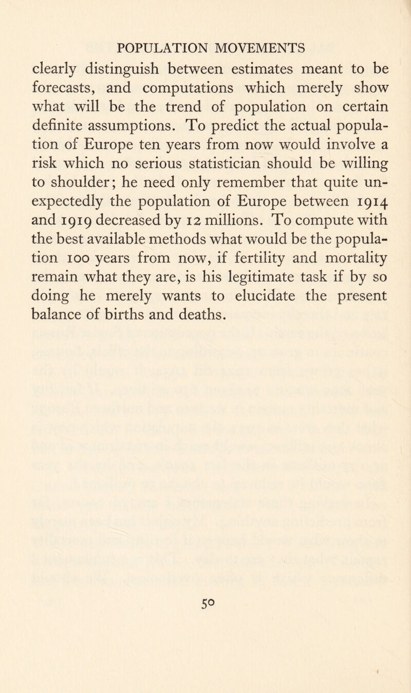 clearly distinguish between estimates meant to be forecasts, and computations which merely show what will be the trend of population on certain definite assumptions. To predict the actual popula- tion of Europe ten years from now would involve a risk which no serious statistician should be willing to shoulder; he need only remember that quite un- expectedly the population of Europe between 1914 and 1919 decreased by 12 millions. To compute with the best available methods what would be the popula- tion 100 years from now, if fertility and mortality remain what they are, is his legitimate task if by so doing he merely wants to elucidate the present balance of births and deaths.