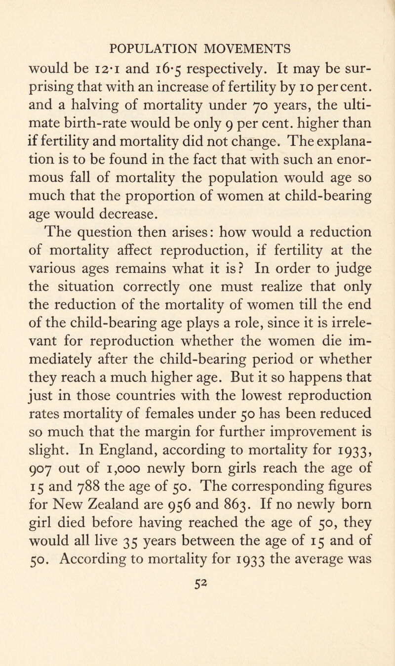 would be i2*i and 16-5 respectively. It may be sur- prising that with an increase of fertility by 10 percent, and a halving of mortality under 70 years, the ulti- mate birth-rate would be only 9 per cent, higher than if fertility and mortality did not change* The explana- tion is to be found in the fact that with such an enor- mous fall of mortality the population would age so much that the proportion of women at child-bearing age would decrease. The question then arises: how would a reduction of mortality affect reproduction, if fertility at the various ages remains what it is ? In order to judge the situation correctly one must realize that only the reduction of the mortality of women till the end of the child-bearing age plays a role, since it is irrele- vant for reproduction whether the women die im- mediately after the child-bearing period or whether they reach a much higher age. But it so happens that just in those countries with the lowest reproduction rates mortality of females under 50 has been reduced so much that the margin for further improvement is slight. In England, according to mortality for 1933, 907 out of 1,000 newly born girls reach the age of 15 and 788 the age of 50. The corresponding figures for New Zealand are 956 and 863. If no newly born girl died before having reached the age of 50, they would all live 35 years between the age of 15 and of 50. According to mortality for 1933 the average was