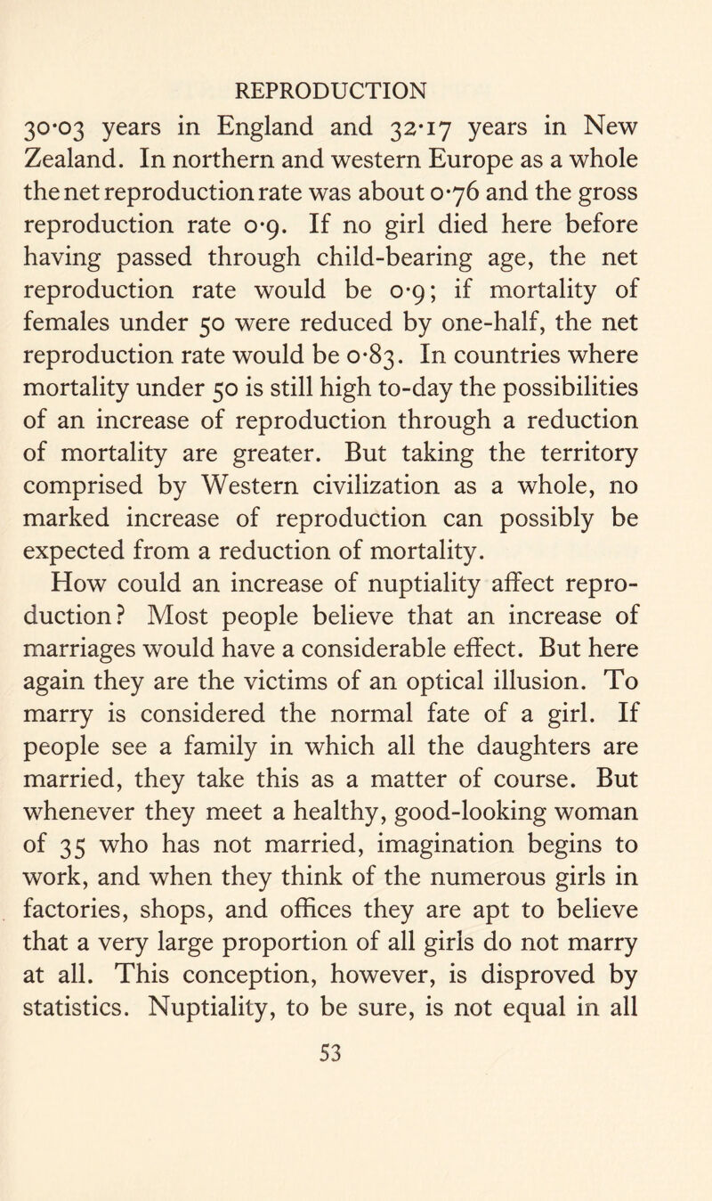 30*03 years in England and 32*17 years in New Zealand. In northern and western Europe as a whole the net reproduction rate was about 0*76 and the gross reproduction rate 0*9. If no girl died here before having passed through child-bearing age, the net reproduction rate would be 0*9; if mortality of females under 50 were reduced by one-half, the net reproduction rate would be 0*83. In countries where mortality under 50 is still high to-day the possibilities of an increase of reproduction through a reduction of mortality are greater. But taking the territory comprised by Western civilization as a whole, no marked increase of reproduction can possibly be expected from a reduction of mortality. How could an increase of nuptiality affect repro- duction? Most people believe that an increase of marriages would have a considerable effect. But here again they are the victims of an optical illusion. To marry is considered the normal fate of a girl. If people see a family in which all the daughters are married, they take this as a matter of course. But whenever they meet a healthy, good-looking woman of 35 who has not married, imagination begins to work, and when they think of the numerous girls in factories, shops, and offices they are apt to believe that a very large proportion of all girls do not marry at all. This conception, however, is disproved by statistics. Nuptiality, to be sure, is not equal in all