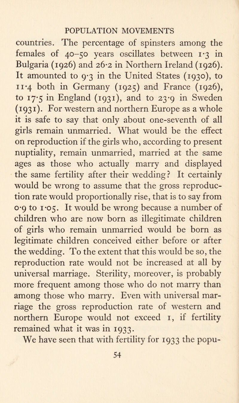 countries. The percentage of spinsters among the females of 40-50 years oscillates between 1*3 in Bulgaria (1926) and 26-2 in Northern Ireland (1926). It amounted to 9*3 in the United States (1930), to ii*4 both in Germany (1925) and France (1926), to 17*5 in England (1931), and to 23-9 in Sweden (1931). For western and northern Europe as a whole it is safe to say that only about one-seventh of all girls remain unmarried. What would be the effect on reproduction if the girls who, according to present nuptiality, remain unmarried, married at the same ages as those who actually marry and displayed the same fertility after their wedding? It certainly would be wrong to assume that the gross reproduc- tion rate would proportionally rise, that is to say from 0-9 to 1*05. It would be wrong because a number of children who are now born as illegitimate children of girls who remain unmarried would be born as legitimate children conceived either before or after the wedding. To the extent that this would be so, the reproduction rate would not be increased at all by universal marriage. Sterility, moreover, is probably more frequent among those who do not marry than among those who marry. Even with universal mar- riage the gross reproduction rate of western and northern Europe would not exceed 1, if fertility remained what it was in 1933. We have seen that with fertility for 1933 the popu-