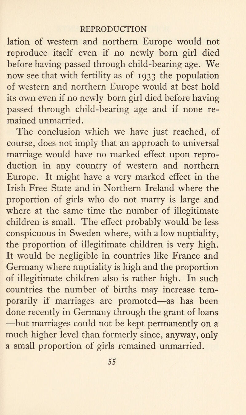 lation of western and northern Europe would not reproduce itself even if no newly born girl died before having passed through child-bearing age. We now see that with fertility as of 1933 the population of western and northern Europe would at best hold its own even if no newly born girl died before having passed through child-bearing age and if none re- mained unmarried. The conclusion which we have just reached, of course, does not imply that an approach to universal marriage would have no marked effect upon repro- duction in any country of western and northern Europe. It might have a very marked effect in the Irish Free State and in Northern Ireland where the proportion of girls who do not marry is large and where at the same time the number of illegitimate children is small. The effect probably would be less conspicuous in Sweden where, with a low nuptiality, the proportion of illegitimate children is very high. It would be negligible in countries like France and Germany where nuptiality is high and the proportion of illegitimate children also is rather high. In such countries the number of births may increase tem- porarily if marriages are promoted—as has been done recently in Germany through the grant of loans —but marriages could not be kept permanently on a much higher level than formerly since, anyway, only a small proportion of girls remained unmarried.