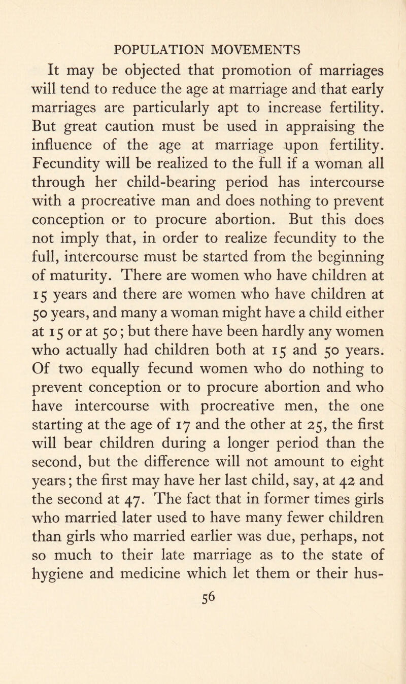 It may be objected that promotion of marriages will tend to reduce the age at marriage and that early marriages are particularly apt to increase fertility. But great caution must be used in appraising the influence of the age at marriage upon fertility. Fecundity will be realized to the full if a woman all through her child-bearing period has intercourse with a procreative man and does nothing to prevent conception or to procure abortion. But this does not imply that, in order to realize fecundity to the full, intercourse must be started from the beginning of maturity. There are women who have children at 15 years and there are women who have children at 50 years, and many a woman might have a child either at 15 or at 50; but there have been hardly any women who actually had children both at 15 and 50 years. Of two equally fecund women who do nothing to prevent conception or to procure abortion and who have intercourse with procreative men, the one starting at the age of 17 and the other at 25, the first will bear children during a longer period than the second, but the difference will not amount to eight years; the first may have her last child, say, at 42 and the second at 47. The fact that in former times girls who married later used to have many fewer children than girls who married earlier was due, perhaps, not so much to their late marriage as to the state of hygiene and medicine which let them or their hus-