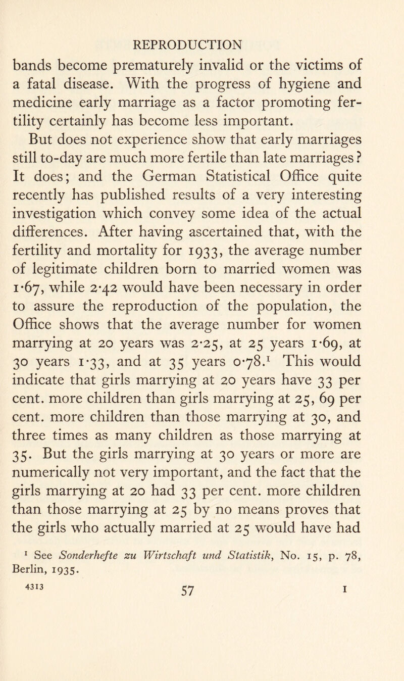 bands become prematurely invalid or the victims of a fatal disease. With the progress of hygiene and medicine early marriage as a factor promoting fer- tility certainly has become less important. But does not experience show that early marriages still to-day are much more fertile than late marriages ? It does; and the German Statistical Office quite recently has published results of a very interesting investigation which convey some idea of the actual differences. After having ascertained that, with the fertility and mortality for 1933, the average number of legitimate children born to married women was 1*67, while 2*42 would have been necessary in order to assure the reproduction of the population, the Office shows that the average number for women marrying at 20 years was 2*25, at 25 years 1*69, at 30 years 1*33, and at 35 years 0*78.1 This would indicate that girls marrying at 20 years have 33 per cent, more children than girls marrying at 25, 69 per cent, more children than those marrying at 30, and three times as many children as those marrying at 35. But the girls marrying at 30 years or more are numerically not very important, and the fact that the girls marrying at 20 had 33 per cent, more children than those marrying at 25 by no means proves that the girls who actually married at 25 would have had 1 See Sonderhefte zu Wirtschaft und Statistik, No. 15, p. 78, Berlin, 1935. 4313