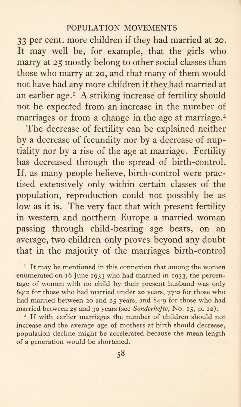 33 per cent, more children if they had married at 20. It may well be, for example, that the girls who marry at 25 mostly belong to other social classes than those who marry at 20, and that many of them would not have had any more children if they had married at an earlier age.1 A striking increase of fertility should not be expected from an increase in the number of marriages or from a change in the age at marriage.2 The decrease of fertility can be explained neither by a decrease of fecundity nor by a decrease of nup- tiality nor by a rise of the age at marriage. Fertility has decreased through the spread of birth-control. If, as many people believe, birth-control were prac- tised extensively only within certain classes of the population, reproduction could not possibly be as low as it is. The very fact that with present fertility in western and northern Europe a married woman passing through child-bearing age bears, on an average, two children only proves beyond any doubt that in the majority of the marriages birth-control 1 It may be mentioned in this connexion that among the women enumerated on 16 June 1933 who had married in 1933, the percen- tage of women with no child by their present husband was only 69-2 for those who had married under 20 years, 77*0 for those who had married between 20 and 25 years, and 84*9 for those who had married between 25 and 30 years (see Sonderhefte, No. 15, p. 12). 2 If with earlier marriages the number of children should not increase and the average age of mothers at birth should decrease, population decline might be accelerated because the mean length of a generation would be shortened. ss