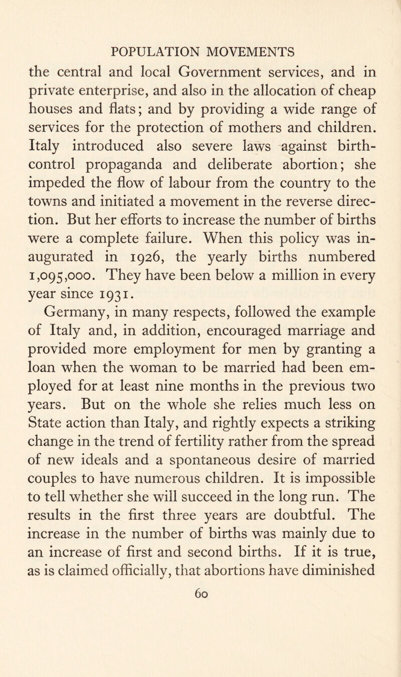 the central and local Government services, and in private enterprise, and also in the allocation of cheap houses and flats; and by providing a wide range of services for the protection of mothers and children. Italy introduced also severe laws against birth- control propaganda and deliberate abortion; she impeded the flow of labour from the country to the towns and initiated a movement in the reverse direc- tion. But her efforts to increase the number of births were a complete failure. When this policy was in- augurated in 1926, the yearly births numbered 1,095,000. They have been below a million in every year since 1931. Germany, in many respects, followed the example of Italy and, in addition, encouraged marriage and provided more employment for men by granting a loan when the woman to be married had been em- ployed for at least nine months in the previous two years. But on the whole she relies much less on State action than Italy, and rightly expects a striking change in the trend of fertility rather from the spread of new ideals and a spontaneous desire of married couples to have numerous children. It is impossible to tell whether she will succeed in the long run. The results in the first three years are doubtful. The increase in the number of births was mainly due to an increase of first and second births. If it is true, as is claimed officially, that abortions have diminished