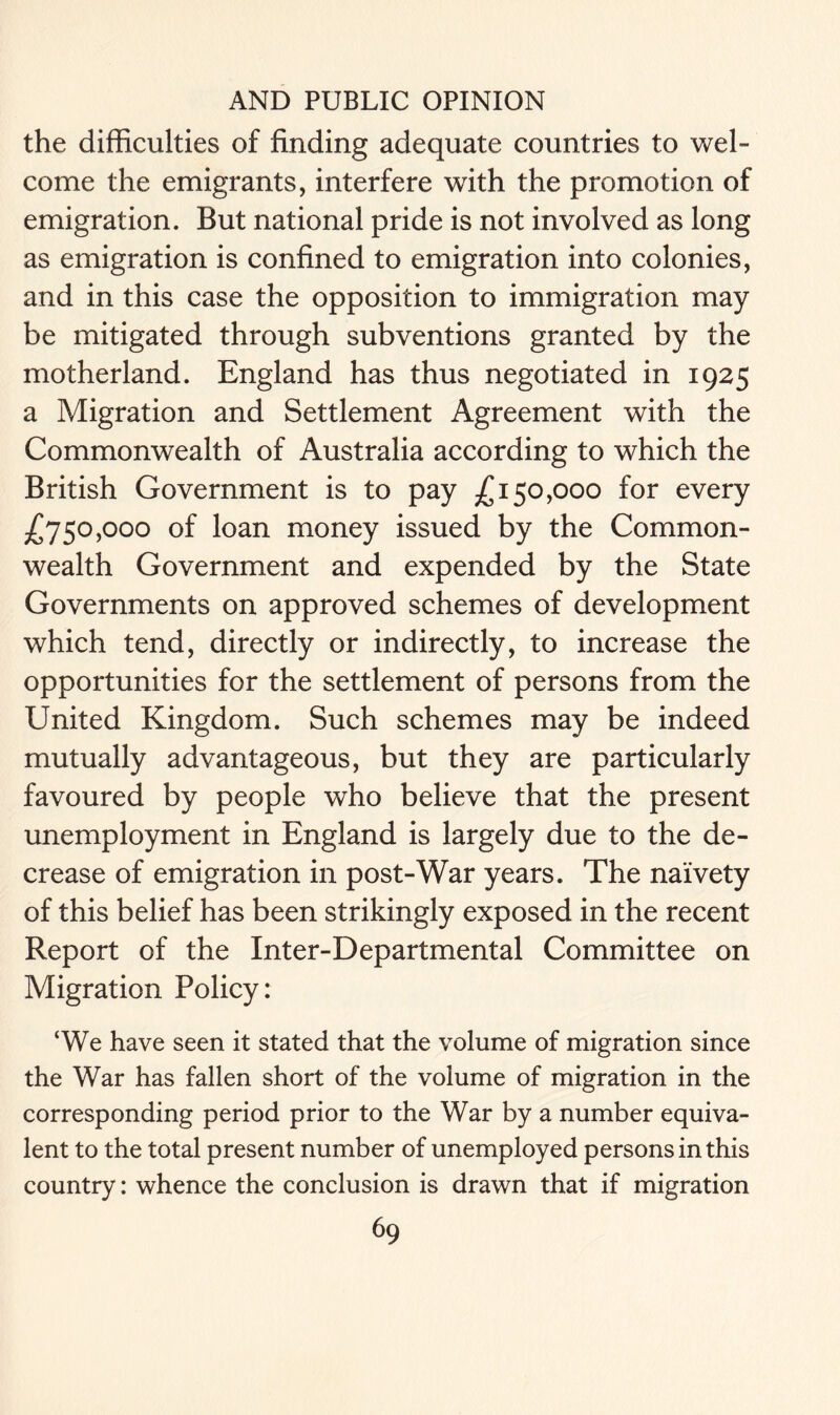the difficulties of finding adequate countries to wel- come the emigrants, interfere with the promotion of emigration. But national pride is not involved as long as emigration is confined to emigration into colonies, and in this case the opposition to immigration may be mitigated through subventions granted by the motherland. England has thus negotiated in 1925 a Migration and Settlement Agreement with the Commonwealth of Australia according to which the British Government is to pay £150,000 for every £750,000 of loan money issued by the Common- wealth Government and expended by the State Governments on approved schemes of development which tend, directly or indirectly, to increase the opportunities for the settlement of persons from the United Kingdom. Such schemes may be indeed mutually advantageous, but they are particularly favoured by people who believe that the present unemployment in England is largely due to the de- crease of emigration in post-War years. The naivety of this belief has been strikingly exposed in the recent Report of the Inter-Departmental Committee on Migration Policy: ‘We have seen it stated that the volume of migration since the War has fallen short of the volume of migration in the corresponding period prior to the War by a number equiva- lent to the total present number of unemployed persons in this country: whence the conclusion is drawn that if migration
