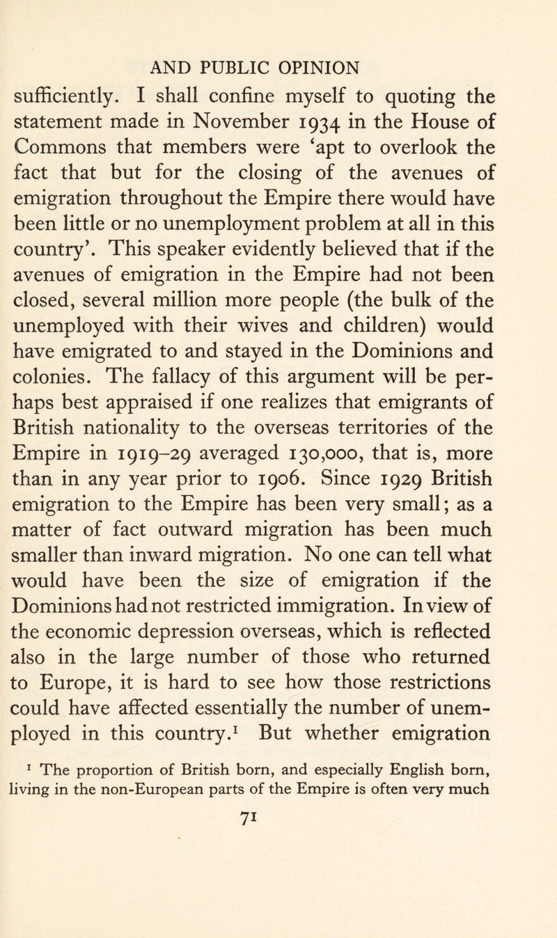 sufficiently. I shall confine myself to quoting the statement made in November 1934 in the House of Commons that members were ‘apt to overlook the fact that but for the closing of the avenues of emigration throughout the Empire there would have been little or no unemployment problem at all in this country’. This speaker evidently believed that if the avenues of emigration in the Empire had not been closed, several million more people (the bulk of the unemployed with their wives and children) would have emigrated to and stayed in the Dominions and colonies. The fallacy of this argument will be per- haps best appraised if one realizes that emigrants of British nationality to the overseas territories of the Empire in 1919-29 averaged 130,000, that is, more than in any year prior to 1906. Since 1929 British emigration to the Empire has been very small; as a matter of fact outward migration has been much smaller than inward migration. No one can tell what would have been the size of emigration if the Dominions had not restricted immigration. In view of the economic depression overseas, which is reflected also in the large number of those who returned to Europe, it is hard to see how those restrictions could have affected essentially the number of unem- ployed in this country.1 But whether emigration 1 The proportion of British born, and especially English born, living in the non-European parts of the Empire is often very much