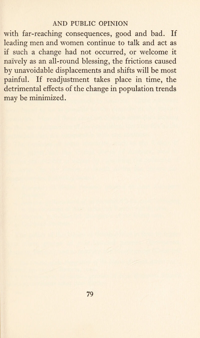 with far-reaching consequences, good and bad. If leading men and women continue to talk and act as if such a change had not occurred, or welcome it naively as an all-round blessing, the frictions caused by unavoidable displacements and shifts will be most painful. If readjustment takes place in time, the detrimental effects of the change in population trends may be minimized.