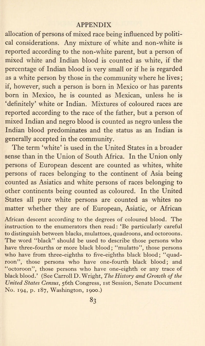 allocation of persons of mixed race being influenced by politi- cal considerations. Any mixture of white and non-white is reported according to the non-white parent, but a person of mixed white and Indian blood is counted as white, if the percentage of Indian blood is very small or if he is regarded as a white person by those in the community where he lives; if, however, such a person is born in Mexico or has parents born in Mexico, he is counted as Mexican, unless he is ‘definitely’ white or Indian. Mixtures of coloured races are reported according to the race of the father, but a person of mixed Indian and negro blood is counted as negro unless the Indian blood predominates and the status as an Indian is generally accepted in the community. The term ‘white’ is used in the United States in a broader sense than in the Union of South Africa. In the Union only persons of European descent are counted as whites, white persons of races belonging to the continent of Asia being counted as Asiatics and white persons of races belonging to other continents being counted as coloured. In the United States all pure white persons are counted as whites no matter whether they are of European, Asiatic, or African African descent according to the degrees of coloured blood. The instruction to the enumerators then read: ‘Be particularly careful to distinguish between blacks, mulattoes, quadroons, and octoroons. The word “black” should be used to describe those persons who have three-fourths or more black blood; “mulatto”, those persons who have from three-eighths to five-eighths black blood; “quad- roon”, those persons who have one-fourth black blood; and “octoroon”, those persons who have one-eighth or any trace of black blood.’ (See Carroll D. Wright, The History and Growth of the United States Census, 56th Congress, 1st Session, Senate Document No. 194, p. 187, Washington, 1900.)