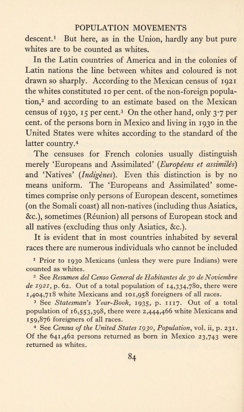 descent.1 But here, as in the Union, hardly any but pure whites are to be counted as whites. In the Latin countries of America and in the colonies of Latin nations the line between whites and coloured is not drawn so sharply. According to the Mexican census of 1921 the whites constituted 10 per cent, of the non-foreign popula- tion,2 and according to an estimate based on the Mexican census of 1930, 15 per cent.3 On the other hand, only 3*7 per cent, of the persons born in Mexico and living in 1930 in the United States were whites according to the standard of the latter country.4 The censuses for French colonies usually distinguish merely ‘Europeans and Assimilated’ (Europeens et assimiles) and ‘Natives’ {Indigenes). Even this distinction is by no means uniform. The ‘Europeans and Assimilated’ some- times comprise only persons of European descent, sometimes (on the Somali coast) all non-natives (including thus Asiatics, &c.), sometimes (Reunion) all persons of European stock and all natives (excluding thus only Asiatics, &c.). It is evident that in most countries inhabited by several races there are numerous individuals who cannot be included 1 Prior to 1930 Mexicans (unless they were pure Indians) were counted as whites. 2 See Resumen del Censo General de Habitantes de 30 de Noviembre de 1921, p. 62. Out of a total population of 14,334,780, there were 1,404,718 white Mexicans and 101,958 foreigners of all races. 3 See Statesman’s Year-Book, 1935, p. 1117. Out of a total population of 16,553,398, there were 2,444,466 white Mexicans and 159,876 foreigners of all races. 4 See Census of the United States 1930, Population, vol. ii, p. 231. Of the 641,462 persons returned as born in Mexico 23,743 were returned as whites.