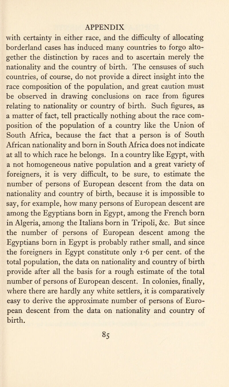 with certainty in either race, and the difficulty of allocating borderland cases has induced many countries to forgo alto- gether the distinction by races and to ascertain merely the nationality and the country of birth. The censuses of such countries, of course, do not provide a direct insight into the race composition of the population, and great caution must be observed in drawing conclusions on race from figures relating to nationality or country of birth. Such figures, as a matter of fact, tell practically nothing about the race com- position of the population of a country like the Union of South Africa, because the fact that a person is of South African nationality and born in South Africa does not indicate at all to which race he belongs. In a country like Egypt, with a not homogeneous native population and a great variety of foreigners, it is very difficult, to be sure, to estimate the number of persons of European descent from the data on nationality and country of birth, because it is impossible to say, for example, how many persons of European descent are among the Egyptians born in Egypt, among the French born in Algeria, among the Italians born in Tripoli, &c. But since the number of persons of European descent among the Egyptians born in Egypt is probably rather small, and since the foreigners in Egypt constitute only i-6 per cent, of the total population, the data on nationality and country of birth provide after all the basis for a rough estimate of the total number of persons of European descent. In colonies, finally, where there are hardly any white settlers, it is comparatively easy to derive the approximate number of persons of Euro- pean descent from the data on nationality and country of birth.