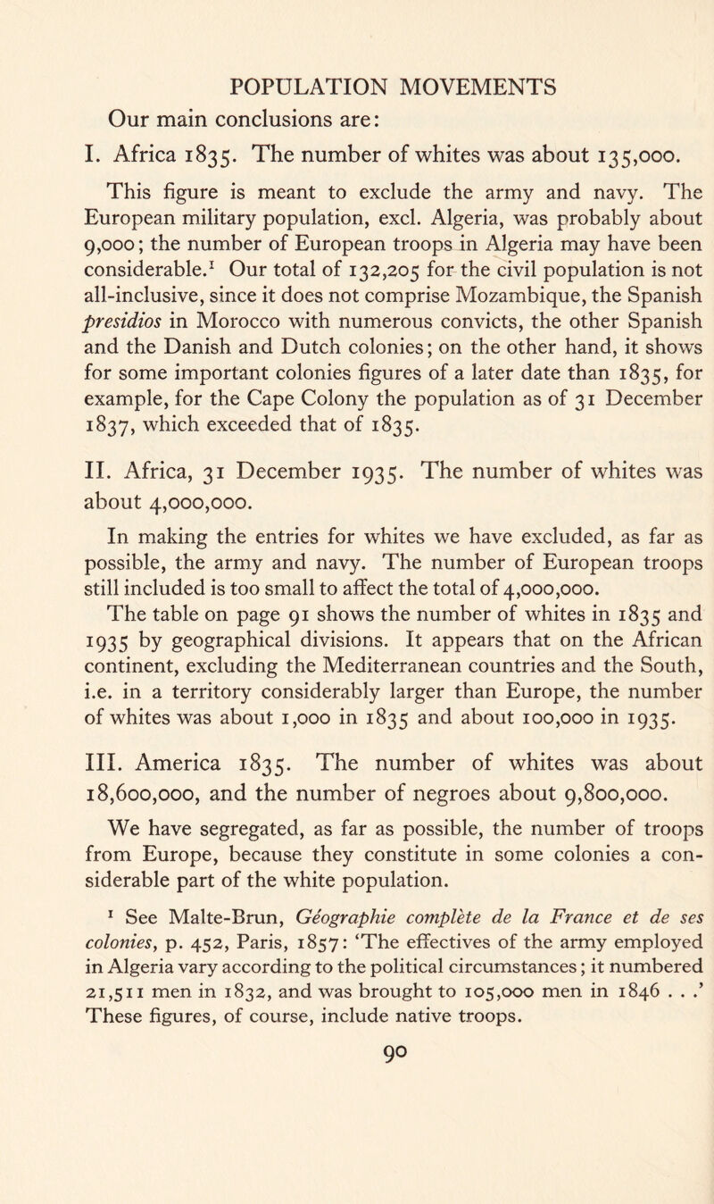 Our main conclusions are: I. Africa 1835. The number of whites was about 135,000. This figure is meant to exclude the army and navy. The European military population, excl. Algeria, was probably about 9,000; the number of European troops in Algeria may have been considerable.1 Our total of 132,205 for the civil population is not all-inclusive, since it does not comprise Mozambique, the Spanish presidios in Morocco with numerous convicts, the other Spanish and the Danish and Dutch colonies; on the other hand, it shows for some important colonies figures of a later date than 1835, f°r example, for the Cape Colony the population as of 31 December 1837, which exceeded that of 1835. II. Africa, 31 December 1935. The number of whites was about 4,000,000. In making the entries for whites we have excluded, as far as possible, the army and navy. The number of European troops still included is too small to affect the total of 4,000,000. The table on page 91 shows the number of whites in 1835 and 1935 by geographical divisions. It appears that on the African continent, excluding the Mediterranean countries and the South, i.e. in a territory considerably larger than Europe, the number of whites was about 1,000 in 1835 and about 100,000 in 1935. III. America 1835. The number of whites was about 18,600,000, and the number of negroes about 9,800,000. We have segregated, as far as possible, the number of troops from Europe, because they constitute in some colonies a con- siderable part of the white population. 1 See Malte-Brun, Geographic complete de la France et de ses colonies, p. 452, Paris, 1857: ‘The effectives of the army employed in Algeria vary according to the political circumstances; it numbered 21,511 men in 1832, and was brought to 105,000 men in 1846 . . .’ These figures, of course, include native troops.