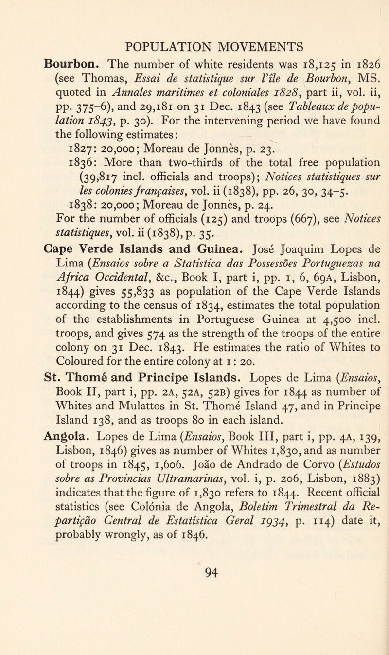 Bourbon. The number of white residents was 18,125 in 1826 (see Thomas, Essai de statistique sur Vile de Bourbon, MS. quoted in Annales maritimes et coloniales 1828, part ii, vol. ii, pp. 375-6), and 29,181 on 31 Dec. 1843 (see Tableaux de popu- lation 1843, p. 30). For the intervening period we have found the following estimates: 1827: 20,000; Moreau de Jonnes, p. 23. 1836: More than two-thirds of the total free population (39,817 inch officials and troops); Notices statistiques sur les colonies franpaises, vol. ii (1838), pp. 26, 30, 34-5. 1838: 20,000; Moreau de Jonnes, p. 24. For the number of officials (125) and troops (667), see Notices statistiques, vol. ii (1838), p. 35. Cape Verde Islands and Guinea. Jose Joaquim Lopes de Lima {Ensaios sobre a Statistica das Possessoes Portuguezas na Africa Occidental, &c., Book I, part i, pp. 1, 6, 69A, Lisbon, 1844) gives 55,833 as population of the Cape Verde Islands according to the census of 1834, estimates the total population of the establishments in Portuguese Guinea at 4,500 inch troops, and gives 574 as the strength of the troops of the entire colony on 31 Dec. 1843. He estimates the ratio of Whites to Coloured for the entire colony at 1: 20. St. Thome and Principe Islands. Lopes de Lima {Ensaios, Book II, part i, pp. 2A, 52A, 52B) gives for 1844 as number of Whites and Mulattos in St. Thome Island 47, and in Principe Island 138, and as troops 80 in each island. Angola. Lopes de Lima (Ensaios, Book III, part i, pp. 4A, 139, Lisbon, 1846) gives as number of Whites 1,830, and as number of troops in 1845, 1,606. Joao de Andrado de Corvo (Estudos sobre as Provincias Ultramarinas, vol. i, p. 206, Lisbon, 1883) indicates that the figure of 1,830 refers to 1844. Recent official statistics (see Colonia de Angola, Boletim Trimestral da Re- partifdo Central de Estatistica Geral 1934, p. 114) date it, probably wrongly, as of 1846.