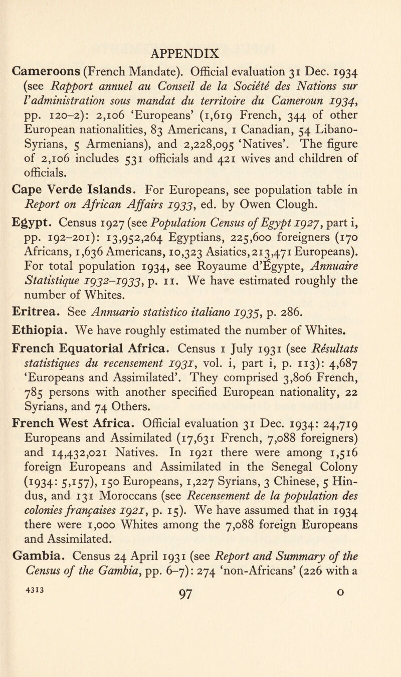 Cameroons (French Mandate). Official evaluation 31 Dec. 1934 (see Rapport annuel au Conseil de la Soctite des Nations sur Vadministration sous mandat du territoire du Cameroun 1934, pp. 120-2): 2,106 ‘Europeans’ (1,619 French, 344 of other European nationalities, 83 Americans, 1 Canadian, 54 Libano- Syrians, 5 Armenians), and 2,228,095 ‘Natives’. The figure of 2,106 includes 531 officials and 421 wives and children of officials. Cape Verde Islands. For Europeans, see population table in Report on African Affairs 1933, ed. by Owen Clough. Egypt. Census 1927 (see Population Census of Egypt 1927, part i, pp. 192-201): 13,952,264 Egyptians, 225,600 foreigners (170 Africans, 1,636 Americans, 10,323 Asiatics,213,471 Europeans). For total population 1934, see Royaume d’Egypte, Annuaire Statistique 1932-1933, p. n. We have estimated roughly the number of Whites. Eritrea. See Annuario statistico italiano 1933, p. 286. Ethiopia. We have roughly estimated the number of Whites. French Equatorial Africa. Census 1 July 1931 (see Resultats statistiques du recensement 1931, vol. i, part i, p. 113): 4,687 ‘Europeans and Assimilated’. They comprised 3,806 French, 785 persons with another specified European nationality, 22 Syrians, and 74 Others. French West Africa. Official evaluation 31 Dec. 1934: 24,719 Europeans and Assimilated (17,631 French, 7,088 foreigners) and 14,432,021 Natives. In 1921 there were among 1,516 foreign Europeans and Assimilated in the Senegal Colony (1934: 5,157), 150 Europeans, 1,227 Syrians, 3 Chinese, 5 Hin- dus, and 131 Moroccans (see Recensement de la population des colonies frangaises 1921, p. 15). We have assumed that in 1934 there were 1,000 Whites among the 7,088 foreign Europeans and Assimilated. Gambia. Census 24 April 1931 (see Report and Summary of the Census of the Gambia, pp. 6-7): 274 ‘non-Africans’ (226 with a 4313