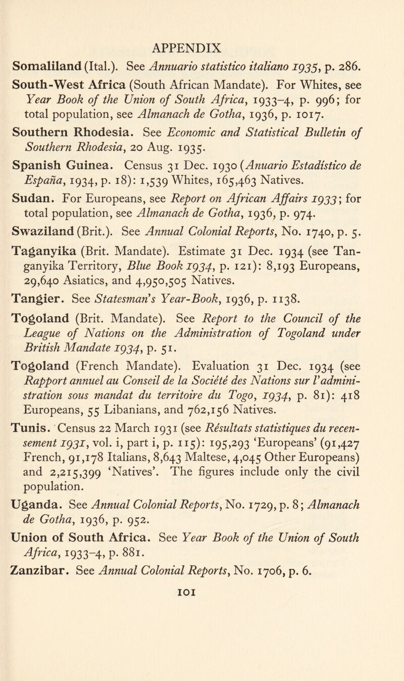 Somaliland (Ital.). See Annuario statistico italiano 1933, p. 286. South-West Africa (South African Mandate). For Whites, see Year Book of the Union of South Africa, 1933-4, P- 996; f°r total population, see Almanach de Gotha, 1936, p. 1017. Southern Rhodesia. See Economic and Statistical Bulletin of Southern Rhodesia, 20 Aug. 1935. Spanish Guinea. Census 31 Dec. 1930 (Anuario Estadistico de Espaha, 1934, p. 18): 1,539 Whites, 165,463 Natives. Sudan. For Europeans, see Report on African Affairs 1933 \ for total population, see Almanach de Gotha, 1936, p. 974. Swaziland (Brit.). See Annual Colonial Reports, No. 1740, p. 5. Taganyika (Brit. Mandate). Estimate 31 Dec. 1934 (see Tan- ganyika Territory, Blue Book 1934, p. 121): 8,193 Europeans, 29,640 Asiatics, and 4,950,505 Natives. Tangier. See Statesman's Year-Book, 1936, p. 1138. Togoland (Brit. Mandate). See Report to the Council of the League of Nations on the Administration of Togoland under British Mandate 1934, p. 51. Togoland (French Mandate). Evaluation 31 Dec. 1934 (see Rapport annuel au Conseil de la Societe cles Nations sur Vadmini- stration sous mandat du territoire du Togoy 1934, p. 81): 418 Europeans, 55 Libanians, and 762,156 Natives. Tunis. Census 22 March 1931 (see Resultats statistiques du recen- sement 1931, vol. i, part i, p. 115): 195,293 ‘Europeans’ (91,427 French, 91,178 Italians, 8,643 Maltese, 4,045 Other Europeans) and 2,215,399 ‘Natives’. The figures include only the civil population. Uganda. See Annual Colonial Reports, No. 1729, p. 8; Almanach de Gotha, 1936, p. 952. Union of South Africa. See Year Book of the Union of South Africa, 1933-4, p. 881. Zanzibar. See Annual Colonial Reports, No. 1706, p. 6.