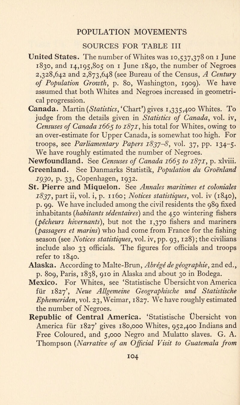 SOURCES FOR TABLE III United States. The number of Whites was 10,537,378 on 1 June 1830, and 14,195,805 on 1 June 1840, the number of Negroes 2,328,642 and 2,873,648 (see Bureau of the Census, A Century of Population Growth, p. 80, Washington, 1909). We have assumed that both Whites and Negroes increased in geometri- cal progression. Canada. Martin [Statistics, ‘Chart’) gives 1,335,400 Whites. To judge from the details given in Statistics of Canada, vol. iv, Censuses of Canada 1663 to 1871, his total for Whites, owing to an over-estimate for Upper Canada, is somewhat too high. For troops, see Parliamentary Papers 1837-8, vol. 37, pp. 134-5. We have roughly estimated the number of Negroes. Newfoundland. See Censuses of Canada 1663 to 1871, p. xlviii. Greenland. See Danmarks Statistik, Population du Groenland 1930, p. 33, Copenhagen, 1932. St. Pierre and Miquelon. See Annales maritimes et coloniales 1837, part ii, vol. i, p. 1160; Notices statistiques, vol. iv (1840), p. 99. We have included among the civil residents the 989 fixed inhabitants [habitants sedentaires) and the 450 wintering fishers [pecheurs hivernants), but not the 1,370 fishers and mariners (passagers et marins) who had come from France for the fishing season (see Notices statistiques, vol. iv, pp. 93,128); the civilians include also 33 officials. The figures for officials and troops refer to 1840. Alaska. According to Malte-Brun, Abrege degeographie, 2nd ed., p. 809, Paris, 1838, 910 in Alaska and about 30 in Bodega. Mexico. For Whites, see ‘Statistische Ubersicht von America fur 1827’, Neue Allgemeine Geographische und Statistische Ephemeriden, vol. 23, Weimar, 1827. We have roughly estimated the number of Negroes. Republic of Central America. ‘Statistische Ubersicht von America fur 1827’ giyes 180,000 Whites, 952,400 Indians and Free Coloured, and 5,000 Negro and Mulatto slaves. G. A. Thompson [Narrative of an Official Visit to Guatemala from
