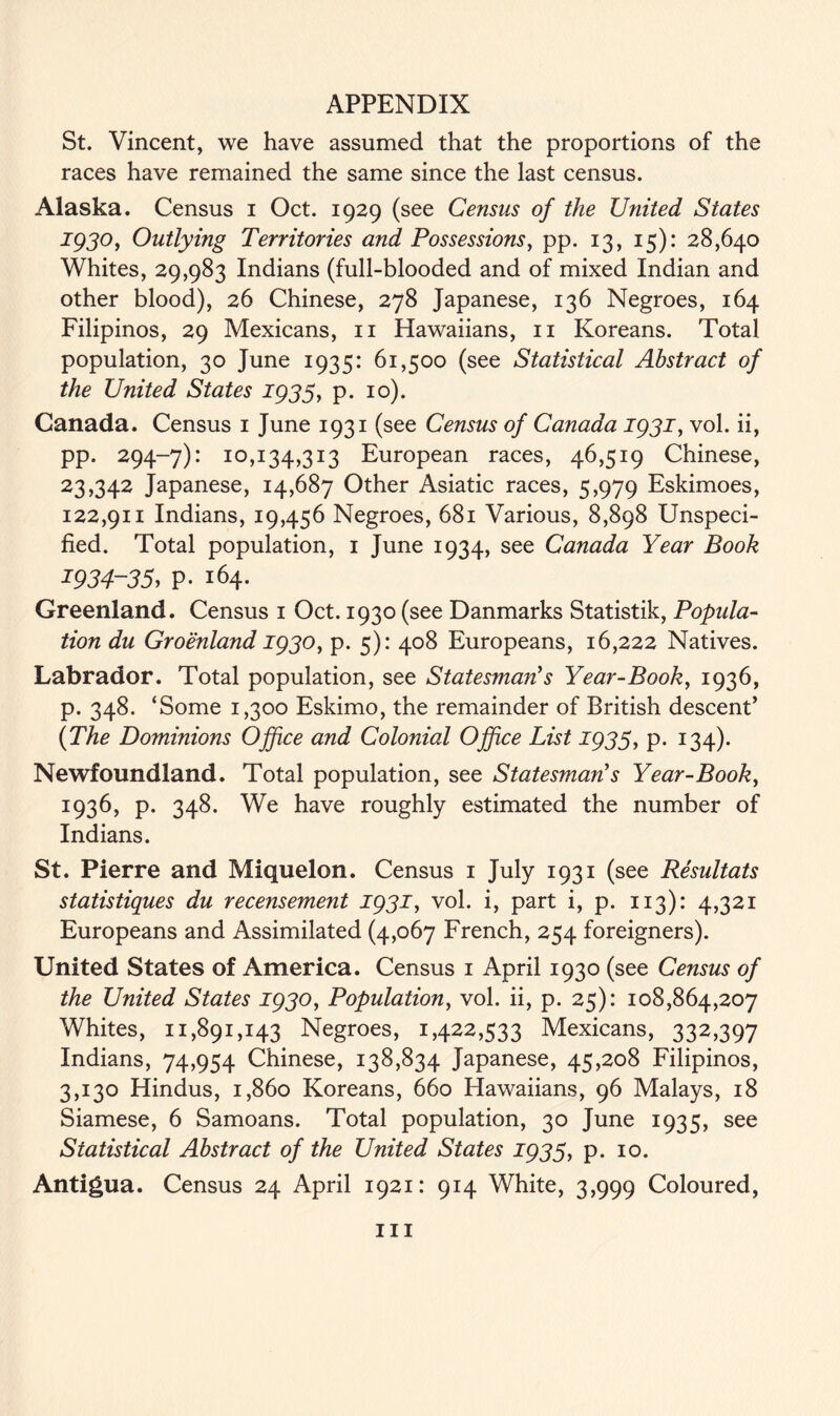 St. Vincent, we have assumed that the proportions of the races have remained the same since the last census. Alaska. Census i Oct. 1929 (see Census of the United States 1930, Outlying Territories and Possessions, pp. 13, 15): 28,640 Whites, 29,983 Indians (full-blooded and of mixed Indian and other blood), 26 Chinese, 278 Japanese, 136 Negroes, 164 Filipinos, 29 Mexicans, 11 Hawaiians, 11 Koreans. Total population, 30 June 1935: 61,500 (see Statistical Abstract of the United States 1935, p. 10). Canada. Census 1 June 1931 (see Census of Canada 1931, vol. ii, pp. 294-7): 10,134,313 European races, 46,519 Chinese, 23,342 Japanese, 14,687 Other Asiatic races, 5,979 Eskimoes, 122,911 Indians, 19,456 Negroes, 681 Various, 8,898 Unspeci- fied. Total population, 1 June 1934, see Canada Year Book 1934-35, p. 164. Greenland. Census 1 Oct. 1930 (see Danmarks Statistik, Popula- tion du Groenland 1930, p. 5): 408 Europeans, 16,222 Natives. Labrador. Total population, see Statesman's Year-Book, 1936, p. 348. ‘Some 1,300 Eskimo, the remainder of British descent’ (The Dominions Office and Colonial Office List 1935, p. 134). Newfoundland. Total population, see Statesman's Year-Book, 1936, p. 348. We have roughly estimated the number of Indians. St. Pierre and Miquelon. Census 1 July 1931 (see Resultats statistiques du recensement 1931, vol. i, part i, p. 113): 4,321 Europeans and Assimilated (4,067 French, 254 foreigners). United States of America. Census 1 April 1930 (see Census of the United States 1930, Population, vol. ii, p. 25): 108,864,207 Whites, 11,891,143 Negroes, 1,422,533 Mexicans, 332,397 Indians, 74,954 Chinese, 138,834 Japanese, 45,208 Filipinos, 3,130 Hindus, 1,860 Koreans, 660 Hawaiians, 96 Malays, 18 Siamese, 6 Samoans. Total population, 30 June 1935, see Statistical Abstract of the United States 1935, p. 10. Antigua. Census 24 April 1921: 914 White, 3,999 Coloured, hi
