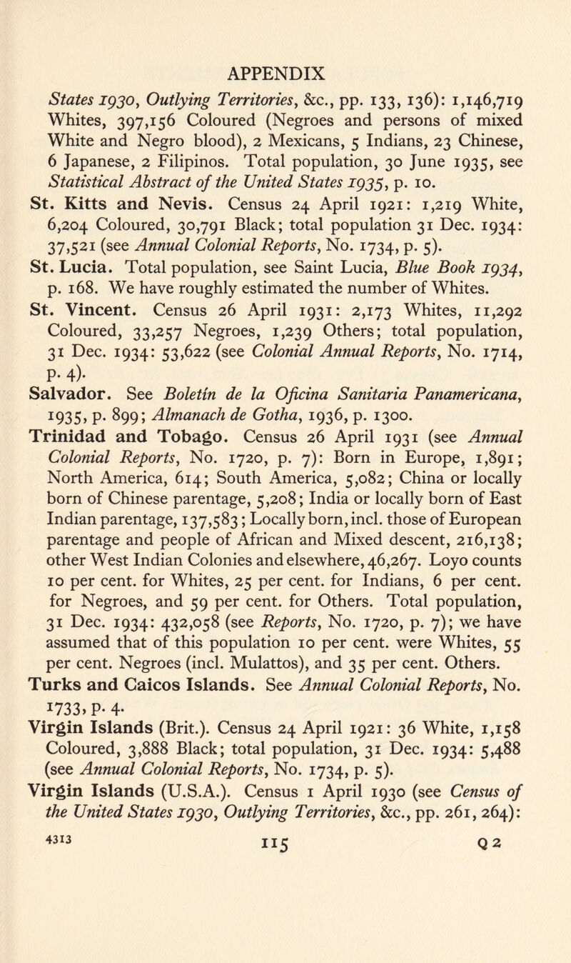States 1930, Outlying Territories, &c., pp. 133, 136): 1,146,719 Whites, 397,156 Coloured (Negroes and persons of mixed White and Negro blood), 2 Mexicans, 5 Indians, 23 Chinese, 6 Japanese, 2 Filipinos. Total population, 30 June 1935, see Statistical Abstract of the United States 1933, p. 10. St. Kitts and Nevis. Census 24 April 1921: 1,219 White, 6,204 Coloured, 30,791 Black; total population 31 Dec. 1934: 37,521 (see Annual Colonial Reports, No. 1734, p. 5). St. Lucia. Total population, see Saint Lucia, Blue Book 1934, p. 168. We have roughly estimated the number of Whites. St. Vincent. Census 26 April 1931: 2,173 Whites, 11,292 Coloured, 33,257 Negroes, 1,239 Others; total population, 31 Dec. 1934: 53,622 (see Colonial Annual Reports, No. 1714, p. 4). Salvador. See Boletin de la Oficina Sanitaria Panamericana, 1935, p. 899; Almanack de Gotha, 1936, p. 1300. Trinidad and Tobago. Census 26 April 1931 (see Annual Colonial Reports, No. 1720, p. 7): Born in Europe, 1,891; North America, 614; South America, 5,082; China or locally born of Chinese parentage, 5,208; India or locally born of East Indian parentage, 137,583; Locally born, inch those of European parentage and people of African and Mixed descent, 216,138; other West Indian Colonies and elsewhere, 46,267. Loyo counts 10 per cent, for Whites, 25 per cent, for Indians, 6 per cent, for Negroes, and 59 per cent, for Others. Total population, 31 Dec. 1934: 432,058 (see Reports, No. 1720, p. 7); we have assumed that of this population 10 per cent, were Whites, 55 per cent. Negroes (inch Mulattos), and 35 per cent. Others. Turks and Caicos Islands. See Annual Colonial Reports, No. *733 > P-4- Virgin Islands (Brit.). Census 24 April 1921: 36 White, 1,158 Coloured, 3,888 Black; total population, 31 Dec. 1934: 5,488 (see Annual Colonial Reports, No. 1734, p. 5). Virgin Islands (U.S.A.). Census 1 April 1930 (see Census of the United States 1930, Outlying Territories, &c., pp. 261, 264): “5 4313 Q2