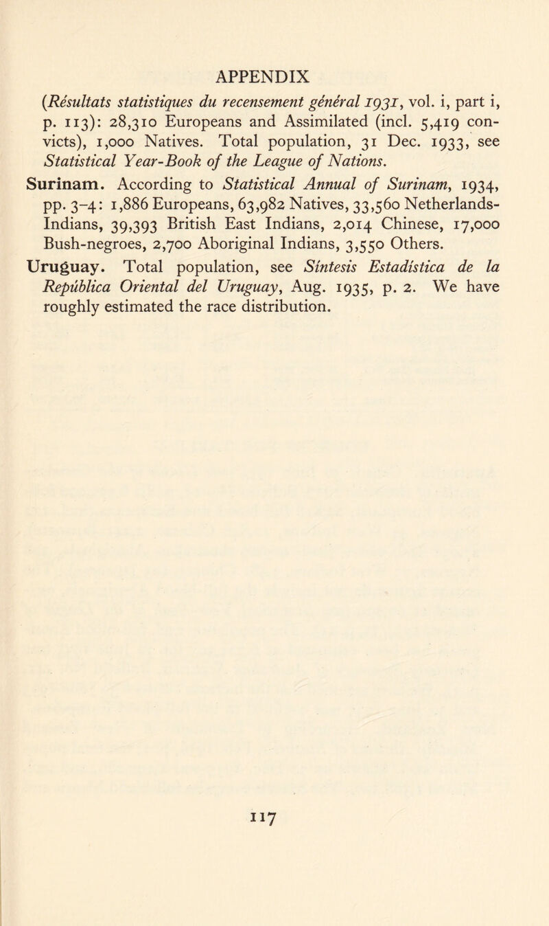 (Resultats statistiques du recensement general ig3i, vol. i, part i, p. 113): 28,310 Europeans and Assimilated (incl. 5,419 con- victs), 1,000 Natives. Total population, 31 Dec. 1933, see Statistical Year-Book of the League of Nations. Surinam. According to Statistical Annual of Surinam, 1934, pp. 3-4: 1,886 Europeans, 63,982 Natives, 33,560 Netherlands- Indians, 39,393 British East Indians, 2,014 Chinese, 17,000 Bush-negroes, 2,700 Aboriginal Indians, 3,550 Others. Uruguay. Total population, see Sintesis Estadistica de la Republica Oriental del Uruguay, Aug. 1935, p. 2. We have roughly estimated the race distribution.