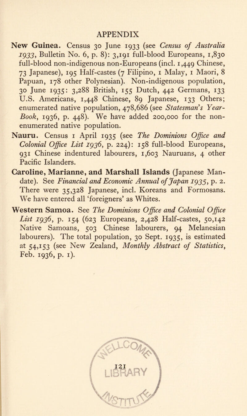 New Guinea. Census 30 June 1933 (see Census of Australia 1933y Bulletin No. 6, p. 8): 3,191 full-blood Europeans, 1,830 full-blood non-indigenous non-Europeans (incl. 1,449 Chinese, 73 Japanese), 195 Half-castes (7 Filipino, 1 Malay, 1 Maori, 8 Papuan, 178 other Polynesian). Non-indigenous population, 30 June 1935: 3,288 British, 155 Dutch, 442 Germans, 133 U.S. Americans, 1,448 Chinese, 89 Japanese, 133 Others; enumerated native population, 478,686 (see Statesman's Year- Book, 1936, p. 448). We have added 200,000 for the non- enumerated native population. Nauru. Census 1 April 1935 (see The Dominions Office and Colonial Office List 1936, p. 224): 158 full-blood Europeans, 931 Chinese indentured labourers, 1,603 Nauruans, 4 other Pacific Islanders. Caroline, Marianne, and Marshall Islands (Japanese Man- date). See Financial and Economic Annual of Japan 1935, p. 2. There were 35,328 Japanese, incl. Koreans and Formosans. We have entered all ‘foreigners’ as Whites. Western Samoa. See The Dominions Office and Colonial Office List 1936, p. 154 (623 Europeans, 2,428 Half-castes, 50,142 Native Samoans, 503 Chinese labourers, 94 Melanesian labourers). The total population, 30 Sept. 1935, is estimated at 54,153 (see New Zealand, Monthly Abstract of Statistics, Feb. 1936, p. 1).