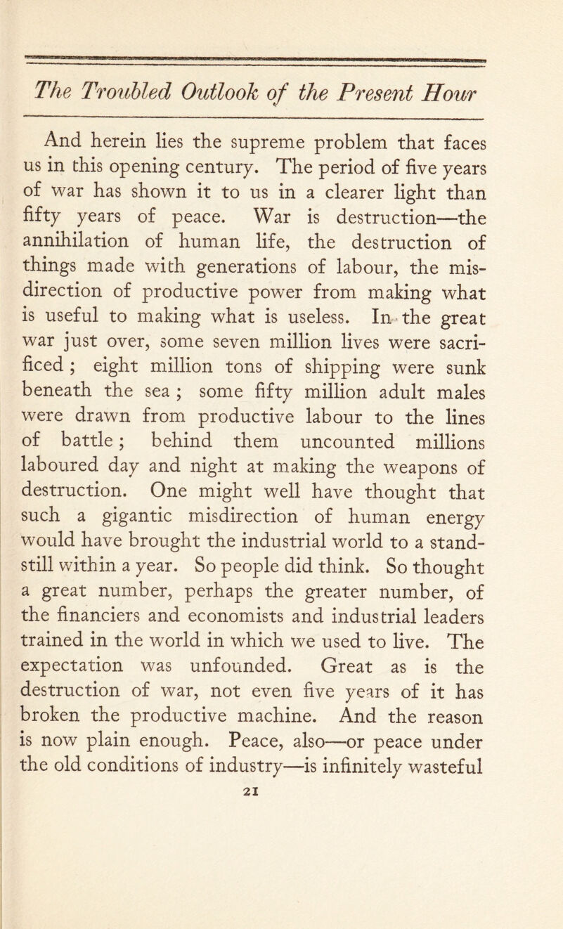 And herein lies the supreme problem that faces us in this opening century. The period of five years of war has shown it to us in a clearer light than fifty years of peace. War is destruction—the annihilation of human life, the destruction of things made with generations of labour, the mis- direction of productive power from making what is useful to making what is useless. In the great war just over, some seven million lives were sacri- ficed ; eight million tons of shipping were sunk beneath the sea ; some fifty million adult males were drawn from productive labour to the lines of battle; behind them uncounted millions laboured day and night at making the weapons of destruction. One might well have thought that such a gigantic misdirection of human energy would have brought the industrial world to a stand- still within a year. So people did think. So thought a great number, perhaps the greater number, of the financiers and economists and industrial leaders trained in the world in which we used to live. The expectation was unfounded. Great as is the destruction of war, not even five years of it has broken the productive machine. And the reason is now plain enough. Peace, also—or peace under the old conditions of industry—is infinitely wasteful