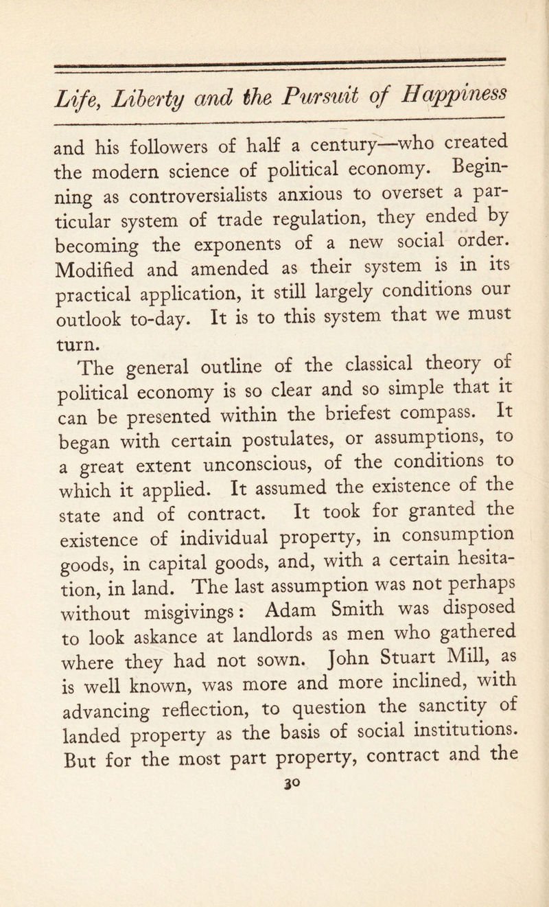 and his followers of half a century—who created the modern science of political economy. Begin- ning as controversialists anxious to overset a par- ticular system of trade regulation, they ended by becoming the exponents of a new social order. Modified and amended as their system is in its practical application, it still largely conditions our outlook to-day. It is to this system that we must turn. The general outline of the classical theory of political economy is so clear and so simple that it can be presented within the briefest compass. It began with certain postulates, or assumptions, to a great extent unconscious, of the conditions to which it applied. It assumed the existence of the state and of contract. It took for granted the existence of individual property, in consumption goods, in capital goods, and, with a certain hesita- tion, in land. The last assumption was not perhaps without misgivings: Adam Smith was disposed to look askance at landlords as men who gathered where they had not sown. John Stuart Mill, as is well known, was more and more inclined, with advancing reflection, to question the sanctity of landed property as the basis of social institutions. But for the most part property, contract and the