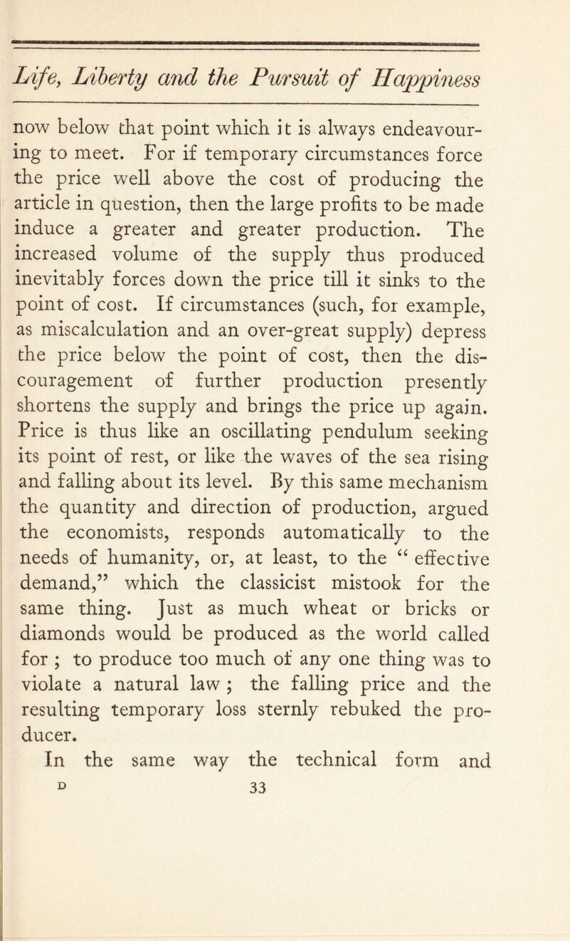 now below that point which it is always endeavour- ing to meet. For if temporary circumstances force the price well above the cost of producing the article in question, then the large profits to be made induce a greater and greater production. The increased volume of the supply thus produced inevitably forces down the price till it sinks to the point of cost. If circumstances (such, for example, as miscalculation and an over-great supply) depress the price below the point of cost, then the dis- couragement of further production presently shortens the supply and brings the price up again. Price is thus like an oscillating pendulum seeking its point of rest, or like the waves of the sea rising and falling about its level. By this same mechanism the quantity and direction of production, argued the economists, responds automatically to the needs of humanity, or, at least, to the effective demand,’’ which the classicist mistook for the same thing. Just as much wheat or bricks or diamonds would be produced as the world called for ; to produce too much of any one thing was to violate a natural law ; the falling price and the resulting temporary loss sternly rebuked the pro- ducer. In the same way the technical form and