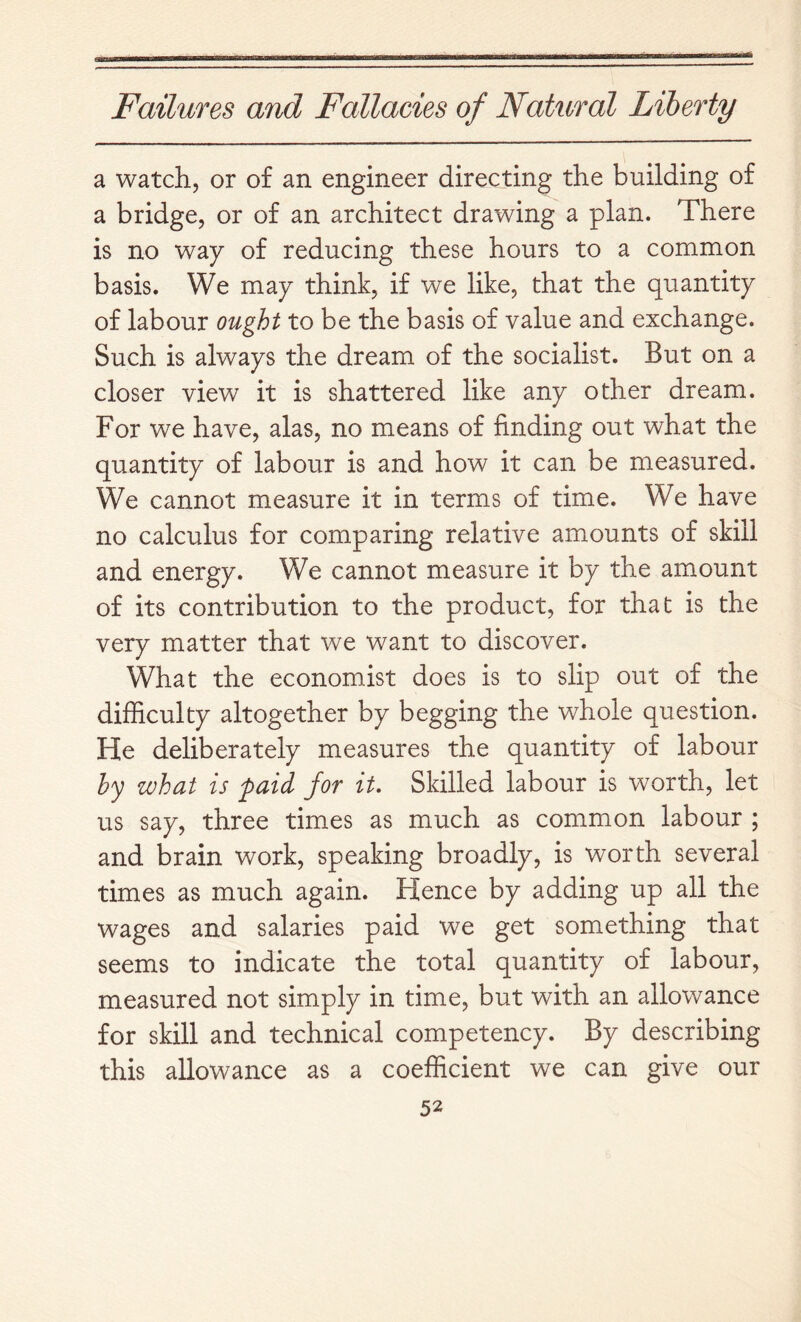 a watch, or of an engineer directing the building of a bridge, or of an architect drawing a plan. There is no way of reducing these hours to a common basis. We may think, if we like, that the quantity of labour ought to be the basis of value and exchange. Such is always the dream of the socialist. But on a closer view it is shattered like any other dream. For we have, alas, no means of finding out what the quantity of labour is and how it can be measured. We cannot measure it in terms of time. We have no calculus for comparing relative am.ounts of skill and energy. We cannot measure it by the amount of its contribution to the product, for that is the very matter that we want to discover. What the economist does is to slip out of the difficulty altogether by begging the whole question. He deliberately measures the quantity of labour hy what is paid for it. Skilled labour is worth, let us say, three times as much as common labour ; and brain work, speaking broadly, is worth several times as much again. Hence by adding up all the wages and salaries paid we get something that seems to indicate the total quantity of labour, measured not simply in time, but with an allowance for skill and technical competency. By describing this allowance as a coefficient we can give our