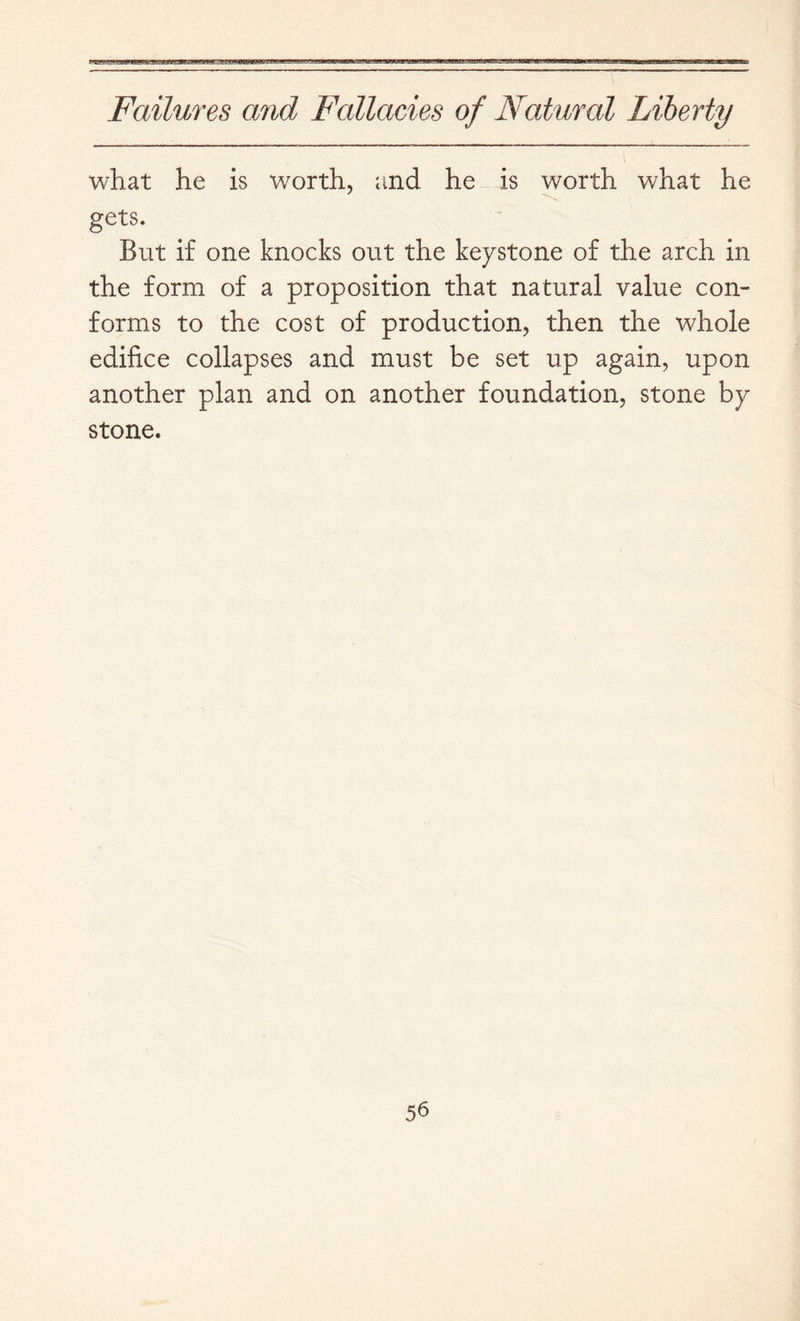 what he is worth, and he is worth what he gets. But if one knocks out the keystone of the arch in the form of a proposition that natural value con- forms to the cost of production, then the whole edifice collapses and must be set up again, upon another plan and on another foundation, stone by- stone.