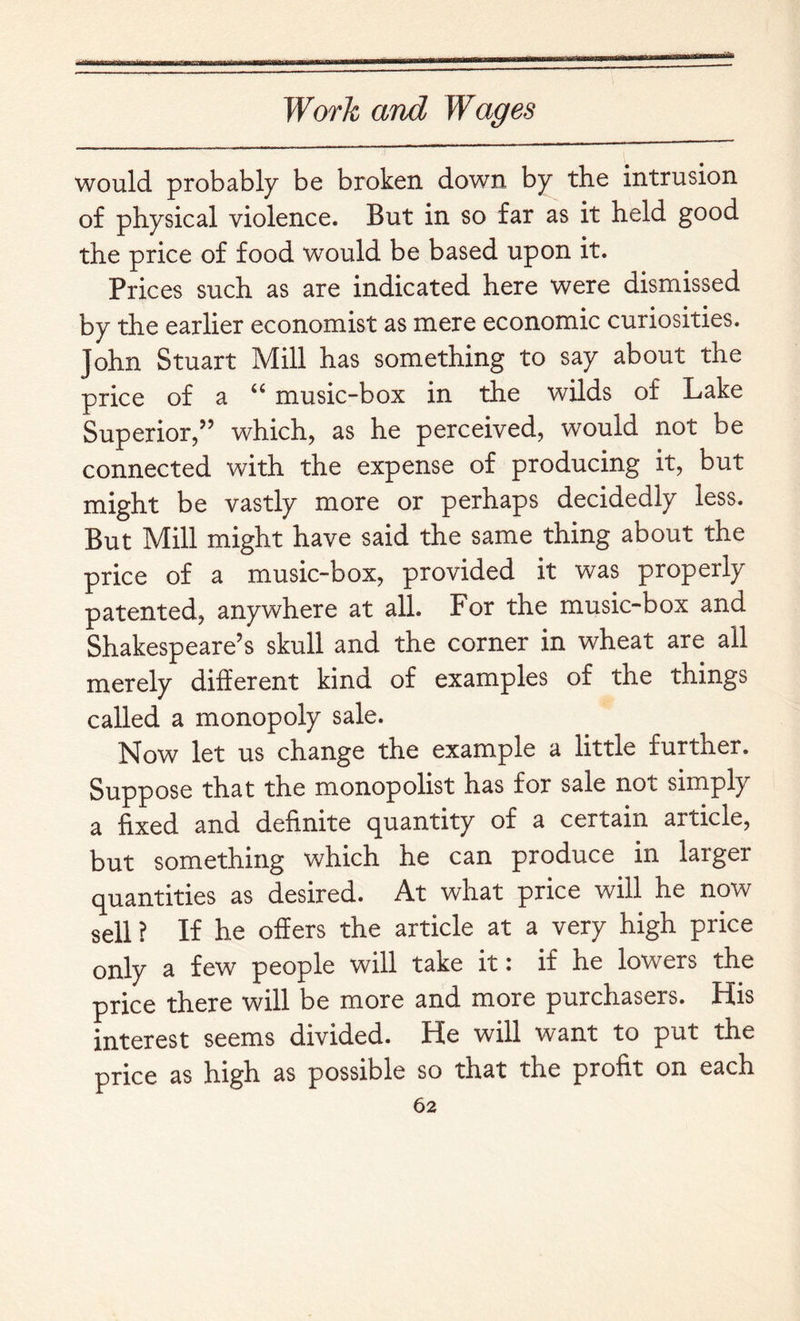 would probably be broken down by the intrusion of physical violence. But in so far as it held good the price of food would be based upon it. Prices such as are indicated here were dismissed by the earlier economist as mere economic curiosities. John Stuart Mill has something to say about the price of a “ music-box in the wilds of Lake Superior,” which, as he perceived, would not be connected with the expense of producing it, but might be vastly more or perhaps decidedly less. But Mill might have said the same thing about the price of a music-box, provided it was properly patented, anywhere at all. For the music-box and Shakespeare’s skull and the corner in wheat are all merely different kind of examples of the things called a monopoly sale. Now let us change the example a little further. Suppose that the monopolist has for sale not simply a fixed and definite (quantity of a certain article, but something which he can produce in larger quantities as desired. At what price will he now sell ? If he offers the article at a very high price only a few people will take it: if he lowers the price there will be more and more purchasers. His interest seems divided. He will want to put the price as high as possible so that the profit on each