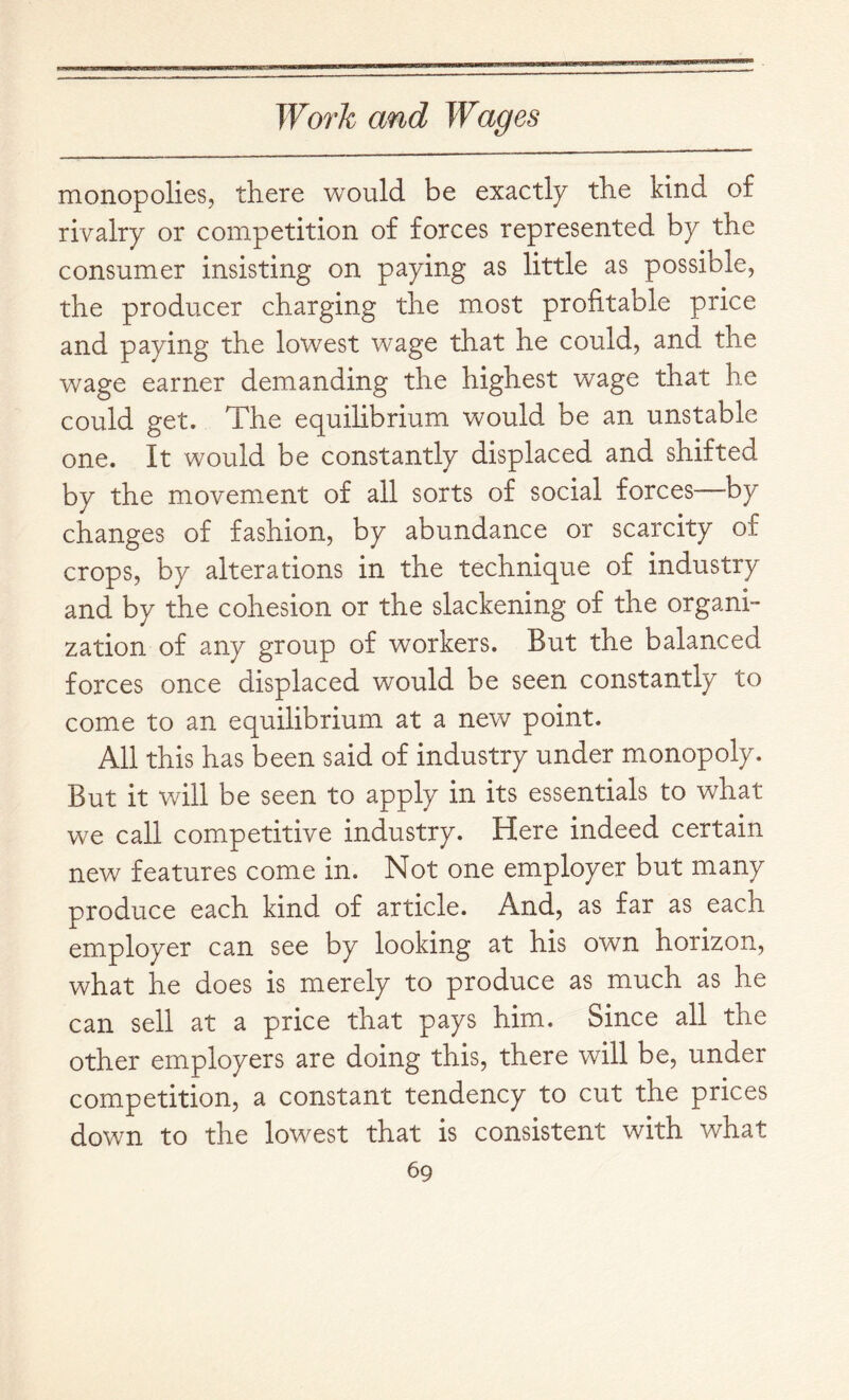 monopolies, there would be exactly the kind of rivalry or competition of forces represented by the consumer insisting on paying as little as possible, the producer charging the most profitable price and paying the lowest wage that he could, and the wage earner demanding the highest wage that he could get. The equilibrium would be an unstable one. It would be constantly displaced and shifted by the movement of all sorts of social forces—by changes of fashion, by abundance or scarcity of crops, by alterations in the technique of industry and by the cohesion or the slackening of the organi- zation of any group of workers. But the balanced forces once displaced would be seen constantly to come to an equilibrium at a new point. All this has been said of industry under monopoly. But it will be seen to apply in its essentials to what we call competitive industry. Here indeed certain nev/ features come in. Not one employer but many produce each kind of article. And, as far as each employer can see by looking at his own horizon, what he does is merely to produce as much as he can sell at a price that pays him. Since all the other employers are doing this, there will be, under competition, a constant tendency to cut the prices down to the lowest that is consistent with what