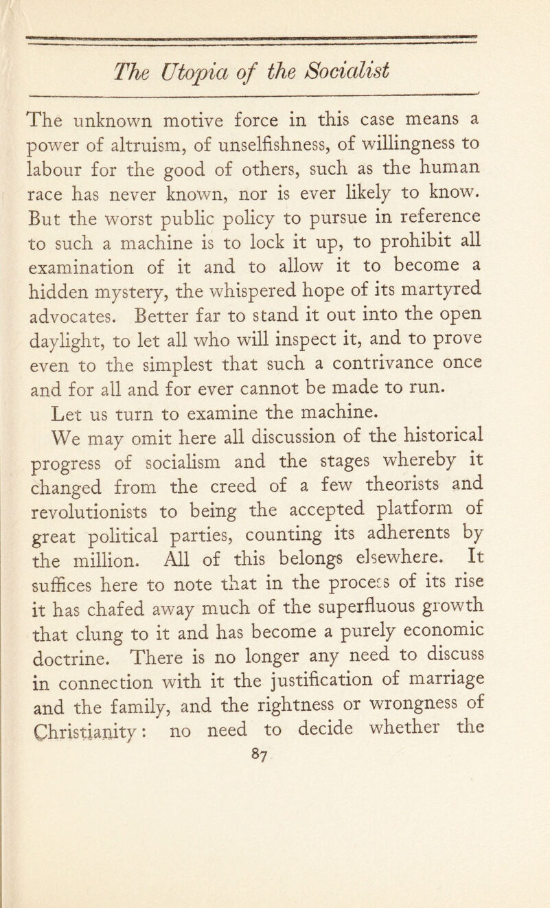 The unknown motive force in this case means a power of altruism, of unselfishness, of willingness to labour for the good of others, such as the human race has never known, nor is ever likely to know. But the worst public policy to pursue in reference to such a machine is to lock it up, to prohibit all examination of it and to allow it to become a hidden mystery, the whispered hope of its martyred advocates. Better far to stand it out into the open daylight, to let all who will inspect it, and to prove even to the simplest that such a contrivance once and for all and for ever cannot be made to run. Let us turn to examine the machine. We may omit here all discussion of the historical progress of socialism and the stages whereby it changed from the creed of a few theorists and revolutionists to being the accepted platform of great political parties, counting its adherents by the million. All of this belongs elsewhere. It suffices here to note that in the process of its rise it has chafed away much of the superfluous growth that clung to it and has become a purely economic doctrine. There is no longer any need to discuss in connection with it the justification of marriage and the family, and the rightness or wrongness of Christianity: no need to decide whether the