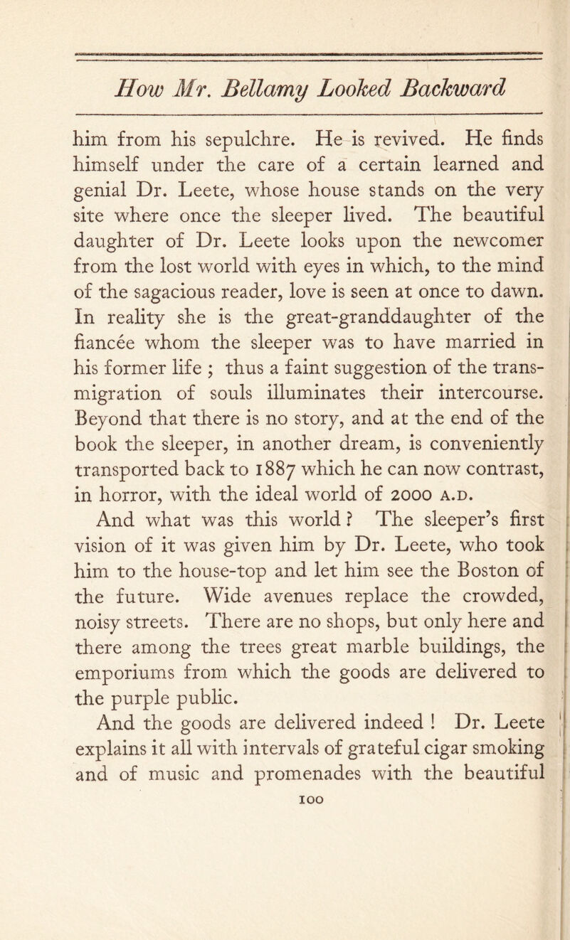 him from his sepulchre. He-is revived. He finds himself under the care of a certain learned and genial Dr. Leete, whose house stands on the very site where once the sleeper lived. The beautiful daughter of Dr. Leete looks upon the newcomer from the lost world with eyes in which, to the mind of the sagacious reader, love is seen at once to dawn. In reality she is the great-granddaughter of the fiancee whom the sleeper was to have married in his former life ; thus a faint suggestion of the trans- migration of souls illuminates their intercourse. Beyond that there is no story, and at the end of the book the sleeper, in another dream, is conveniently transported back to 1887 which he can now contrast, in horror, with the ideal world of 2000 a.d. And what was this world ? The sleeper’s first vision of it was given him by Dr. Leete, who took ■ him to the house-top and let him see the Boston of ; the future. Wide avenues replace the crowded, , noisy streets. There are no shops, but only here and j there among the trees great marble buildings, the ' emporiums from which the goods are delivered to , the purple public. And the goods are delivered indeed ! Dr. Leete || explains it all with intervals of grateful cigar smoking i and of music and promenades with the beautiful