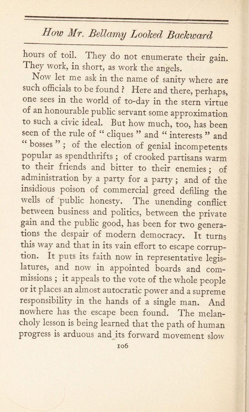 hours of toil. They do not enumerate their gain. They Work, in short, as work the angels. Now let me ask in the name of sanity where are such officials to be found ? Here and there, perhaps, one sees in the world of to-day in the stern virtue of an honourable public servant some approximation to such a civic ideal. But how much, too, has been seen of the rule of cliques ” and interests ” and bosses ” ; of the election of genial incompetents popular as spendthrifts; of crooked partisans warm to their friends and bitter to their enemies; of administration by a party for a party ; and of the insidious poison of commercial greed defiling the wells of public honesty. The unending conflict between business and pohtics, between the private gain and the public good, has been for two genera- tions the despair of modern democracy. It turns this Way and that in its vain effort to escape corrup- tion. It puts its faith now in representative legis- latures, and now in appointed boards and com- missions ; it appeals to the vote of the whole people or it places an almost autocratic power and a supreme responsibility in the hands of a single man. And nowhere has the escape been found. The melan- choly lesson is being learned that the path of human progress is arduous andjts forward movement slow io6