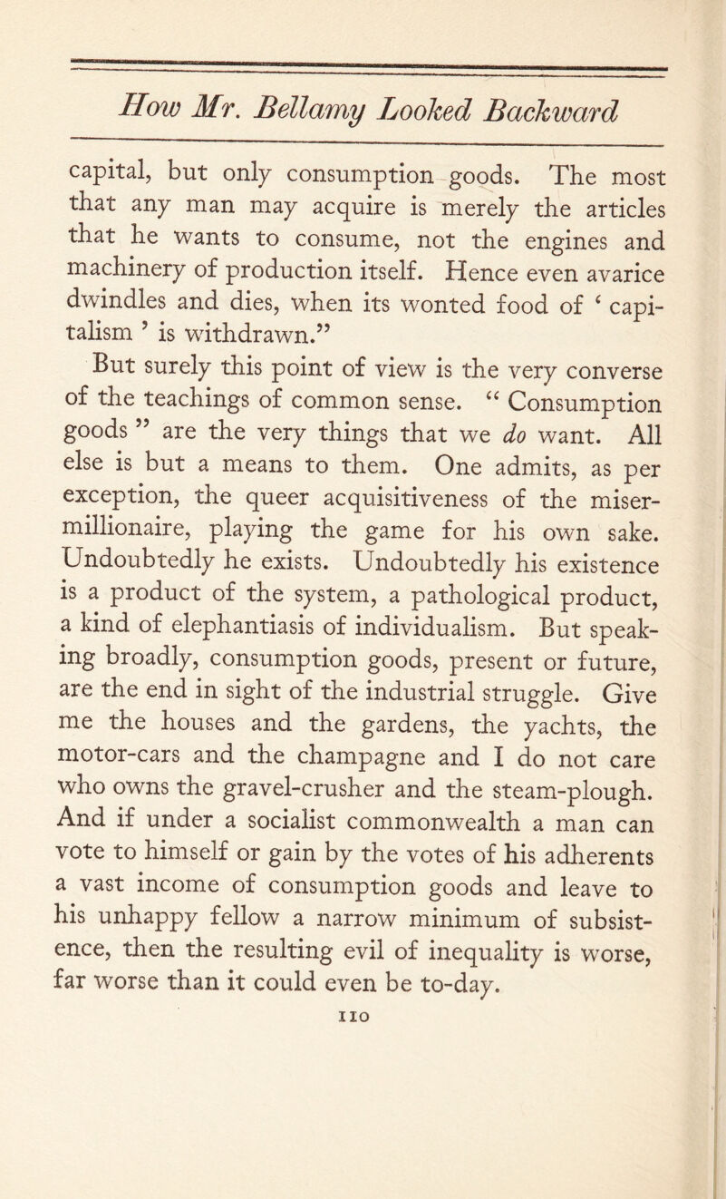 capital, but only consumption goods. The most that any man may acquire is “merely the articles that he wants to consume, not the engines and machinery of production itself. Hence even avarice dwindles and dies, when its wonted food of ‘ capi- talism ’ is withdrawn.” But surely this point of view is the very converse of the teachings of common sense. Consumption goods ” are the very things that we do want. All else is but a means to them. One admits, as per exception, the queer acquisitiveness of the miser- millionaire, playing the game for his own sake. Undoubtedly he exists. Undoubtedly his existence is a product of the system, a pathological product, a kind of elephantiasis of individualism. But speak- ing broadly, consumption goods, present or future, are the end in sight of the industrial struggle. Give me the houses and the gardens, the yachts, the motor-cars and the champagne and I do not care who owns the gravel-crusher and the steam-plough. And if under a socialist commonwealth a man can vote to himself or gain by the votes of his adherents a vast income of consumption goods and leave to his unhappy fellow a narrow minimum of subsist- ence, then the resulting evil of inequality is worse, far worse than it could even be to-day. no