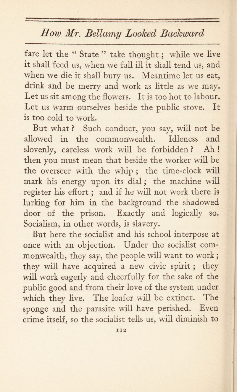 fare let the State ” take thought; while we live it shall feed us, when we fall ill it shall tend us, and when we die it shall bury us. Meantime let us eat, drink and be merry and work as little as we may. Let us sit among the flowers. It is too hot to labour. Let us warm ourselves beside the public stove. It is too cold to work. But what ? Such conduct, you say, will not be allowed in the commonwealth. Idleness and slovenly, careless work will be forbidden ? Ah ! then you must mean that beside the worker will be the overseer with the whip ; the time-clock will mark his energy upon its dial; the machine will register his effort; and if he will not work there is lurking for him in the background the shadowed door of the prison. Exactly and logically so. Socialism, in other words, is slavery. But here the socialist and his school interpose at once with an objection. Under the socialist com- monwealth, they say, the people will want to work ; they will have acquired a new civic spirit; they will work eagerly and cheerfully for the sake of the public good and from their love of the system under which they live. The loafer will be extinct. The sponge and the parasite will have perished. Even crime itself, so the socialist tells us, will diminish to II2