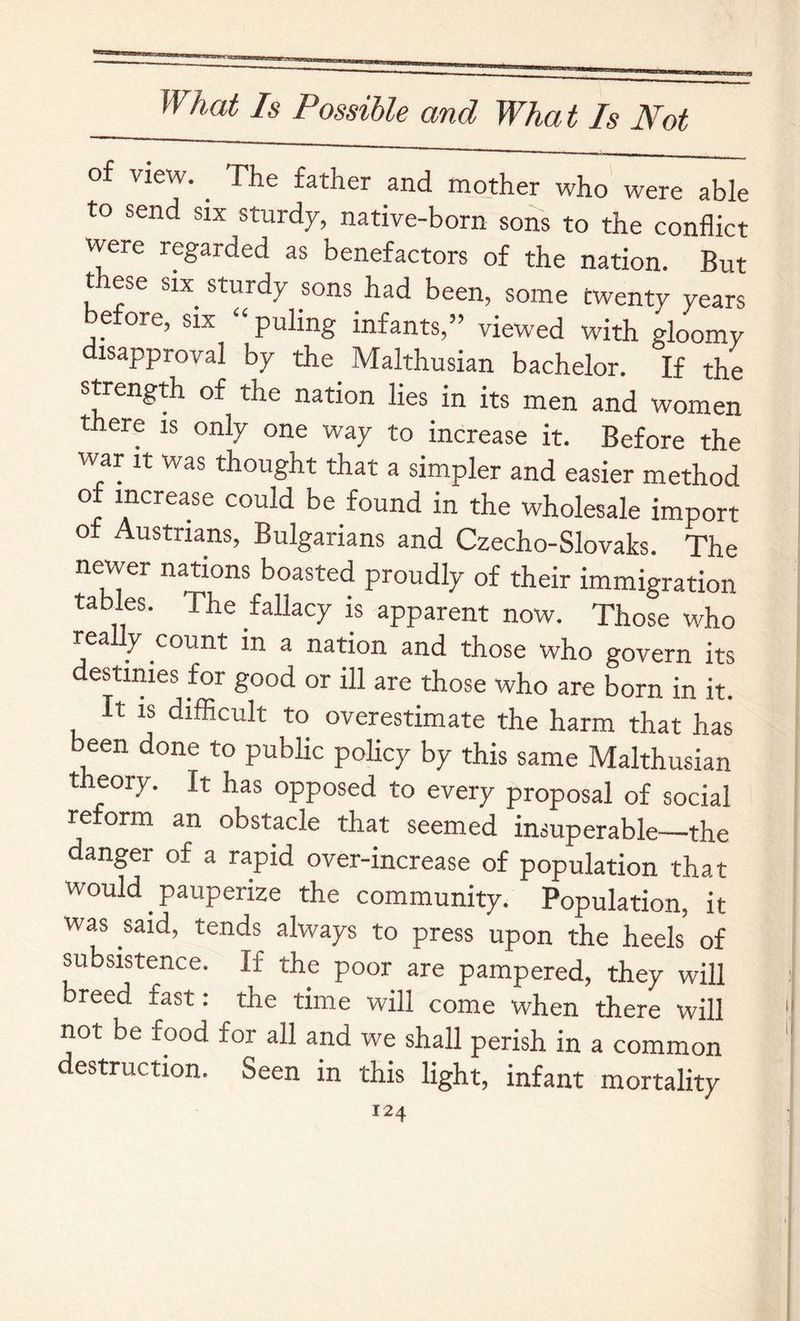 of view. ^ The father and mother who were able to send six sturd7, native-born sons to the conflict were regarded as benefactors of the nation. But these SIX sturdy sons had been, some twenty years e ore, six puling infants,” viewed with gloomy disapproval by the Malthusian bachelor. If the strength of the nation lies in its men and women there is only one way to increase it. Before the war It was thought that a simpler and easier method could be found in the wholesale import of Austrians, Bulgarians and Czecho-Slovaks. The newer nations boasted proudly of their immigration tables. The fallacy is apparent now. Those who really count in a nation and those who govern its destinies for good or ill are those who are born in it. It is difficult to overestimate the harm that has been done to public policy by this same Malthusian theory. It has opposed to every proposal of social reform an obstacle that seemed insuperable—the danger of a rapid over-increase of population that would pauperize the community. Population, it was said, tends always to press upon the heels of subsistence. If the poor are pampered, they will breed fast: the time will come when there will not be food for all and we shall perish in a common destruction. Seen in this light, infant mortality