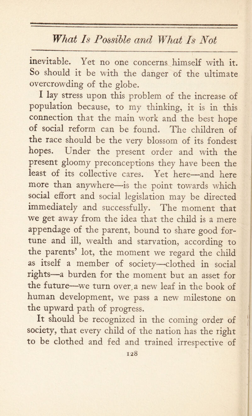 inevitable. Yet no one concerns himself with it. So should it be with the danger of the ultimate overcrowding of the globe. I lay stress upon this problem of the increase of population because, to my thinking, it is in this connection that the main work and the best hope of social reform can be found. The children of the race should be the very blossom of its fondest hopes. Under the present order and with the present gloomy preconceptions they have been the least of its collective cares. Yet here—and here more than anywhere—is the point towards which social effort and social legislation may be directed immediately and successfully. The moment that we get away from the idea that the child is a mere appendage of the parent, bound to share good for- tune and ill, wealth and starvation, according to the parents’ lot, the moment we regard the child as itself a member of society—clothed in social rights—a burden for the moment but an asset for the future—^we turn over,a new leaf in the book of human development, we pass a new milestone on the upward path of progress. It should be recognized in the coming order of society, that every child of the nation has the right to be clothed and fed and trained irrespective of